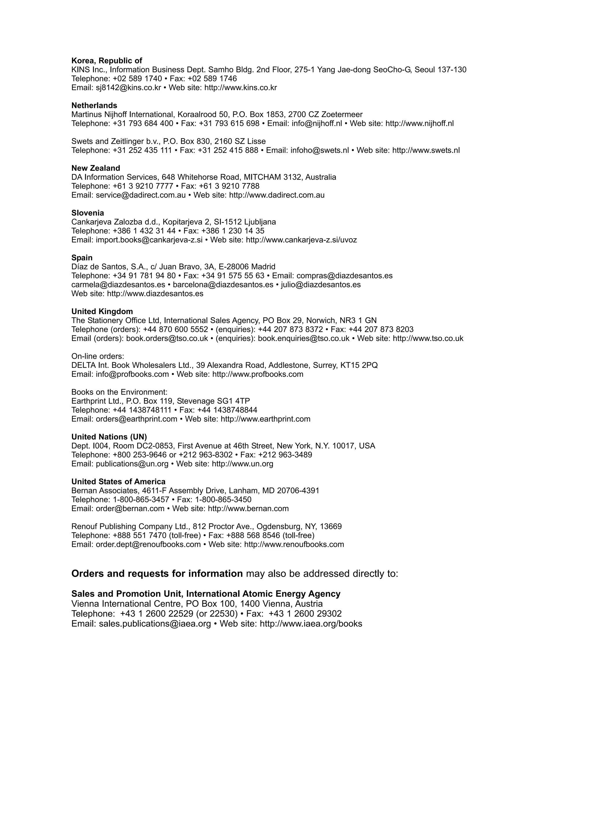 Korea, Republic of
KINS Inc., Information Business Dept. Samho Bldg. 2nd Floor, 275-1 Yang Jae-dong SeoCho-G, Seoul 137-130
Telephone: +02 589 1740 • Fax: +02 589 1746
Email: sj8142@kins.co.kr • Web site: http://www.kins.co.kr
Netherlands
Martinus Nijhoff International, Koraalrood 50, P.O. Box 1853, 2700 CZ Zoetermeer
Telephone: +31 793 684 400 • Fax: +31 793 615 698 • Email: info@nijhoff.nl • Web site: http://www.nijhoff.nl
Swets and Zeitlinger b.v., P.O. Box 830, 2160 SZ Lisse
Telephone: +31 252 435 111 • Fax: +31 252 415 888 • Email: infoho@swets.nl • Web site: http://www.swets.nl
New Zealand
DA Information Services, 648 Whitehorse Road, MITCHAM 3132, Australia
Telephone: +61 3 9210 7777 • Fax: +61 3 9210 7788
Email: service@dadirect.com.au • Web site: http://www.dadirect.com.au
Slovenia
Cankarjeva Zalozba d.d., Kopitarjeva 2, SI-1512 Ljubljana
Telephone: +386 1 432 31 44 • Fax: +386 1 230 14 35
Email: import.books@cankarjeva-z.si • Web site: http://www.cankarjeva-z.si/uvoz
Spain
Díaz de Santos, S.A., c/ Juan Bravo, 3A, E-28006 Madrid
Telephone: +34 91 781 94 80 • Fax: +34 91 575 55 63 • Email: compras@diazdesantos.es
carmela@diazdesantos.es • barcelona@diazdesantos.es • julio@diazdesantos.es
Web site: http://www.diazdesantos.es
United Kingdom
The Stationery Office Ltd, International Sales Agency, PO Box 29, Norwich, NR3 1 GN
Telephone (orders): +44 870 600 5552 • (enquiries): +44 207 873 8372 • Fax: +44 207 873 8203
Email (orders): book.orders@tso.co.uk • (enquiries): book.enquiries@tso.co.uk • Web site: http://www.tso.co.uk
On-line orders:
DELTA Int. Book Wholesalers Ltd., 39 Alexandra Road, Addlestone, Surrey, KT15 2PQ
Email: info@profbooks.com • Web site: http://www.profbooks.com
Books on the Environment:
Earthprint Ltd., P.O. Box 119, Stevenage SG1 4TP
Telephone: +44 1438748111 • Fax: +44 1438748844
Email: orders@earthprint.com • Web site: http://www.earthprint.com
United Nations (UN)
Dept. I004, Room DC2-0853, First Avenue at 46th Street, New York, N.Y. 10017, USA
Telephone: +800 253-9646 or +212 963-8302 • Fax: +212 963-3489
Email: publications@un.org • Web site: http://www.un.org
United States of America
Bernan Associates, 4611-F Assembly Drive, Lanham, MD 20706-4391
Telephone: 1-800-865-3457 • Fax: 1-800-865-3450
Email: order@bernan.com • Web site: http://www.bernan.com
Renouf Publishing Company Ltd., 812 Proctor Ave., Ogdensburg, NY, 13669
Telephone: +888 551 7470 (toll-free) • Fax: +888 568 8546 (toll-free)
Email: order.dept@renoufbooks.com • Web site: http://www.renoufbooks.com
Orders and requests for information may also be addressed directly to:
Sales and Promotion Unit, International Atomic Energy Agency
Vienna International Centre, PO Box 100, 1400 Vienna, Austria
Telephone: +43 1 2600 22529 (or 22530) • Fax: +43 1 2600 29302
Email: sales.publications@iaea.org • Web site: http://www.iaea.org/books
 