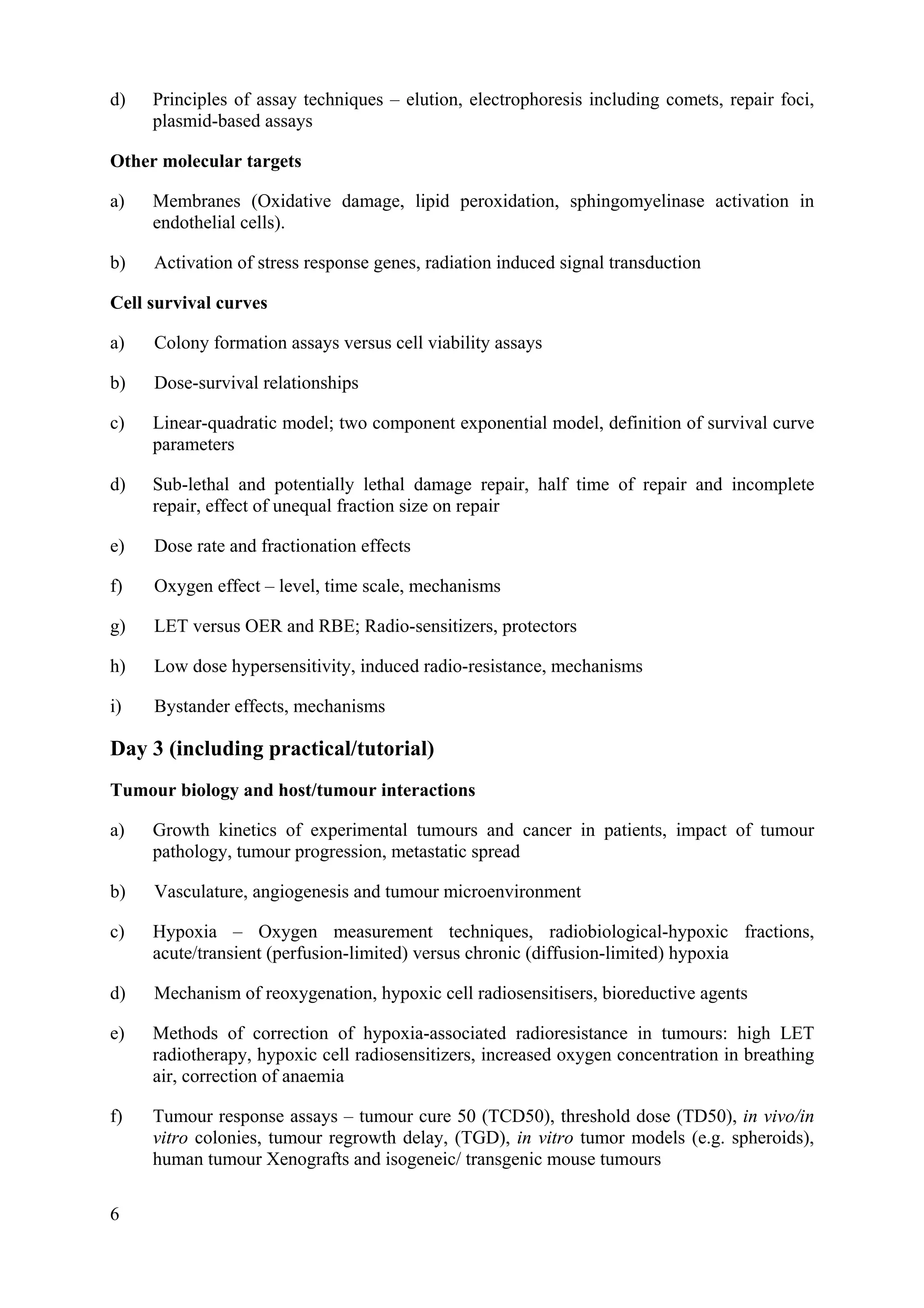 d) Principles of assay techniques – elution, electrophoresis including comets, repair foci,
plasmid-based assays
Other molecular targets
a) Membranes (Oxidative damage, lipid peroxidation, sphingomyelinase activation in
endothelial cells).
b) Activation of stress response genes, radiation induced signal transduction
Cell survival curves
a) Colony formation assays versus cell viability assays
b) Dose-survival relationships
c) Linear-quadratic model; two component exponential model, definition of survival curve
parameters
d) Sub-lethal and potentially lethal damage repair, half time of repair and incomplete
repair, effect of unequal fraction size on repair
e) Dose rate and fractionation effects
f) Oxygen effect – level, time scale, mechanisms
g) LET versus OER and RBE; Radio-sensitizers, protectors
h) Low dose hypersensitivity, induced radio-resistance, mechanisms
i) Bystander effects, mechanisms
Day 3 (including practical/tutorial)
Tumour biology and host/tumour interactions
a) Growth kinetics of experimental tumours and cancer in patients, impact of tumour
pathology, tumour progression, metastatic spread
b) Vasculature, angiogenesis and tumour microenvironment
c) Hypoxia – Oxygen measurement techniques, radiobiological-hypoxic fractions,
acute/transient (perfusion-limited) versus chronic (diffusion-limited) hypoxia
d) Mechanism of reoxygenation, hypoxic cell radiosensitisers, bioreductive agents
e) Methods of correction of hypoxia-associated radioresistance in tumours: high LET
radiotherapy, hypoxic cell radiosensitizers, increased oxygen concentration in breathing
air, correction of anaemia
f) Tumour response assays – tumour cure 50 (TCD50), threshold dose (TD50), in vivo/in
vitro colonies, tumour regrowth delay, (TGD), in vitro tumor models (e.g. spheroids),
human tumour Xenografts and isogeneic/ transgenic mouse tumours
6
 