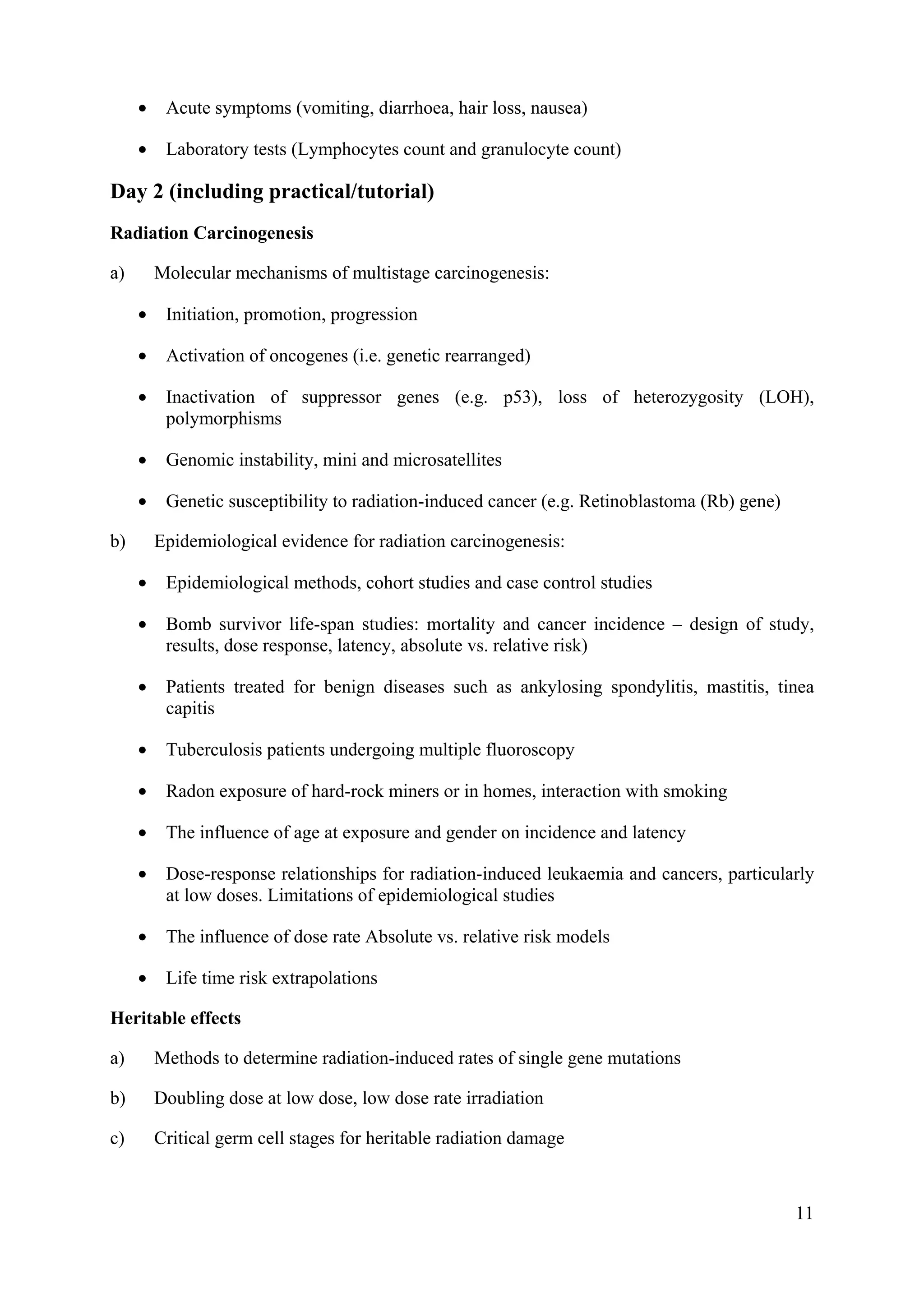 • Acute symptoms (vomiting, diarrhoea, hair loss, nausea)
• Laboratory tests (Lymphocytes count and granulocyte count)
Day 2 (including practical/tutorial)
Radiation Carcinogenesis
a) Molecular mechanisms of multistage carcinogenesis:
• Initiation, promotion, progression
• Activation of oncogenes (i.e. genetic rearranged)
• Inactivation of suppressor genes (e.g. p53), loss of heterozygosity (LOH),
polymorphisms
• Genomic instability, mini and microsatellites
• Genetic susceptibility to radiation-induced cancer (e.g. Retinoblastoma (Rb) gene)
b) Epidemiological evidence for radiation carcinogenesis:
• Epidemiological methods, cohort studies and case control studies
• Bomb survivor life-span studies: mortality and cancer incidence – design of study,
results, dose response, latency, absolute vs. relative risk)
• Patients treated for benign diseases such as ankylosing spondylitis, mastitis, tinea
capitis
• Tuberculosis patients undergoing multiple fluoroscopy
• Radon exposure of hard-rock miners or in homes, interaction with smoking
• The influence of age at exposure and gender on incidence and latency
• Dose-response relationships for radiation-induced leukaemia and cancers, particularly
at low doses. Limitations of epidemiological studies
• The influence of dose rate Absolute vs. relative risk models
• Life time risk extrapolations
Heritable effects
a) Methods to determine radiation-induced rates of single gene mutations
b) Doubling dose at low dose, low dose rate irradiation
c) Critical germ cell stages for heritable radiation damage
11
 