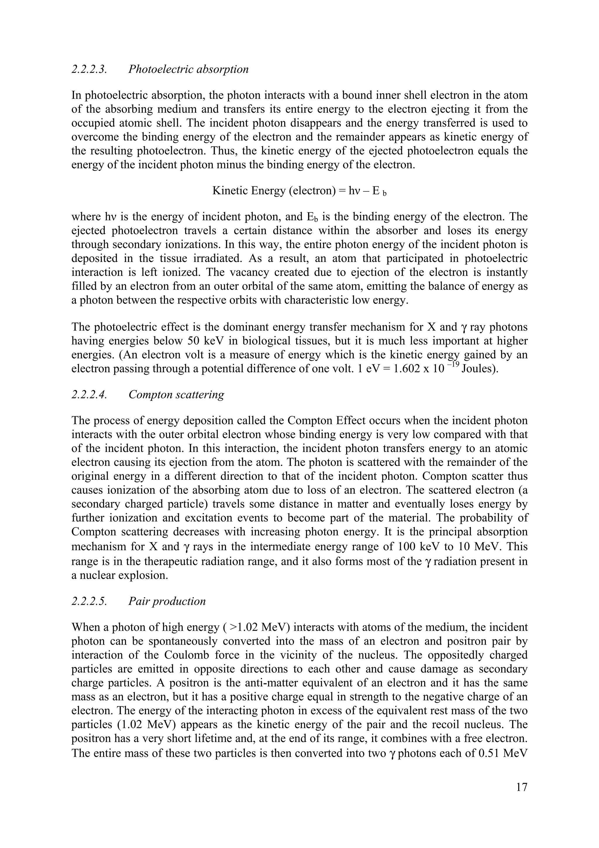 2.2.2.3. Photoelectric absorption
In photoelectric absorption, the photon interacts with a bound inner shell electron in the atom
of the absorbing medium and transfers its entire energy to the electron ejecting it from the
occupied atomic shell. The incident photon disappears and the energy transferred is used to
overcome the binding energy of the electron and the remainder appears as kinetic energy of
the resulting photoelectron. Thus, the kinetic energy of the ejected photoelectron equals the
energy of the incident photon minus the binding energy of the electron.
Kinetic Energy (electron) = hν – E b
where hν is the energy of incident photon, and Eb is the binding energy of the electron. The
ejected photoelectron travels a certain distance within the absorber and loses its energy
through secondary ionizations. In this way, the entire photon energy of the incident photon is
deposited in the tissue irradiated. As a result, an atom that participated in photoelectric
interaction is left ionized. The vacancy created due to ejection of the electron is instantly
filled by an electron from an outer orbital of the same atom, emitting the balance of energy as
a photon between the respective orbits with characteristic low energy.
The photoelectric effect is the dominant energy transfer mechanism for X and γ ray photons
having energies below 50 keV in biological tissues, but it is much less important at higher
energies. (An electron volt is a measure of energy which is the kinetic energy gained by an
electron passing through a potential difference of one volt. 1 eV = 1.602 x 10 –19
Joules).
2.2.2.4. Compton scattering
The process of energy deposition called the Compton Effect occurs when the incident photon
interacts with the outer orbital electron whose binding energy is very low compared with that
of the incident photon. In this interaction, the incident photon transfers energy to an atomic
electron causing its ejection from the atom. The photon is scattered with the remainder of the
original energy in a different direction to that of the incident photon. Compton scatter thus
causes ionization of the absorbing atom due to loss of an electron. The scattered electron (a
secondary charged particle) travels some distance in matter and eventually loses energy by
further ionization and excitation events to become part of the material. The probability of
Compton scattering decreases with increasing photon energy. It is the principal absorption
mechanism for X and γ rays in the intermediate energy range of 100 keV to 10 MeV. This
range is in the therapeutic radiation range, and it also forms most of the γ radiation present in
a nuclear explosion.
2.2.2.5. Pair production
When a photon of high energy ( >1.02 MeV) interacts with atoms of the medium, the incident
photon can be spontaneously converted into the mass of an electron and positron pair by
interaction of the Coulomb force in the vicinity of the nucleus. The oppositedly charged
particles are emitted in opposite directions to each other and cause damage as secondary
charge particles. A positron is the anti-matter equivalent of an electron and it has the same
mass as an electron, but it has a positive charge equal in strength to the negative charge of an
electron. The energy of the interacting photon in excess of the equivalent rest mass of the two
particles (1.02 MeV) appears as the kinetic energy of the pair and the recoil nucleus. The
positron has a very short lifetime and, at the end of its range, it combines with a free electron.
The entire mass of these two particles is then converted into two γ photons each of 0.51 MeV
17
 