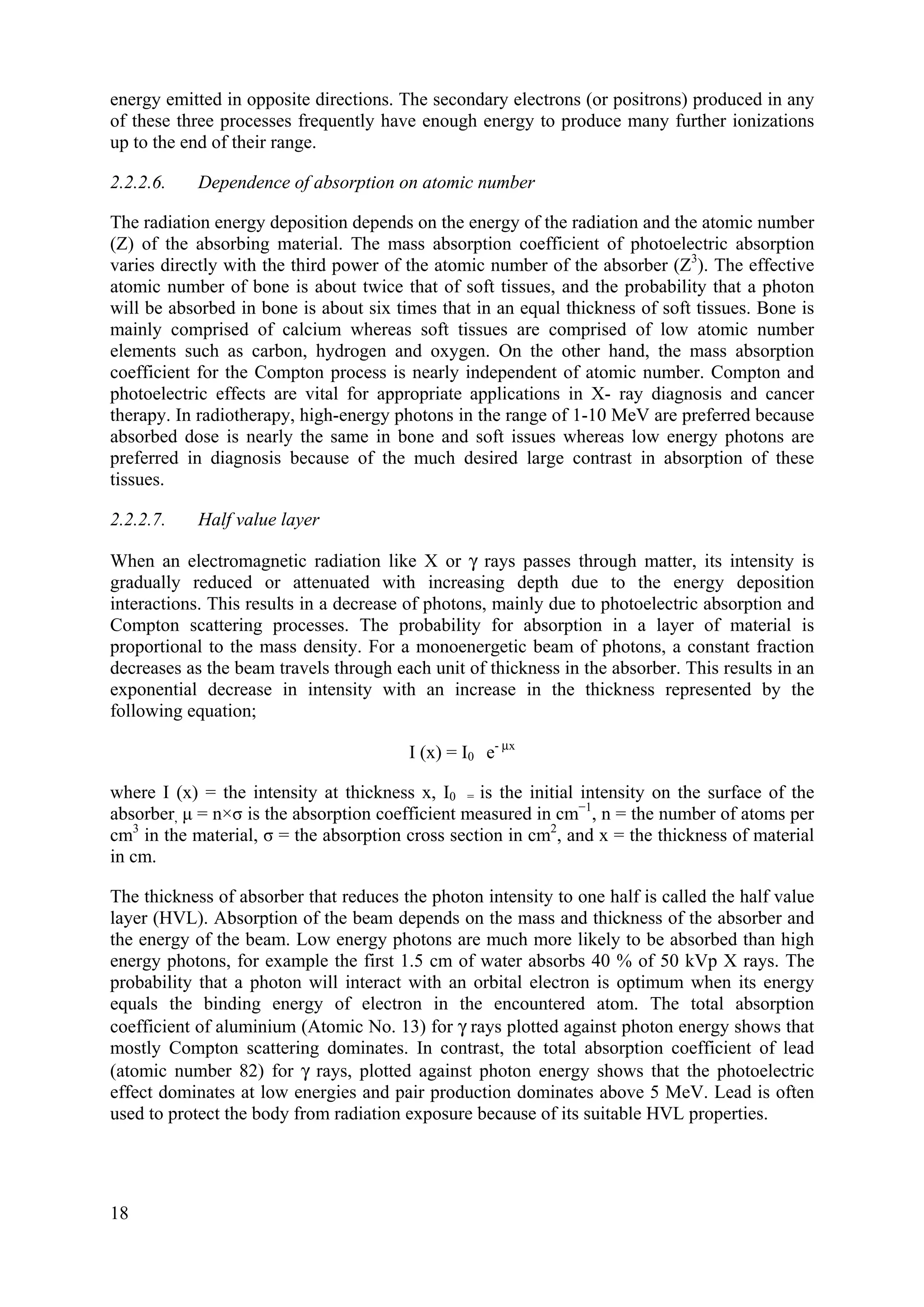 energy emitted in opposite directions. The secondary electrons (or positrons) produced in any
of these three processes frequently have enough energy to produce many further ionizations
up to the end of their range.
2.2.2.6. Dependence of absorption on atomic number
The radiation energy deposition depends on the energy of the radiation and the atomic number
(Z) of the absorbing material. The mass absorption coefficient of photoelectric absorption
varies directly with the third power of the atomic number of the absorber (Z3
). The effective
atomic number of bone is about twice that of soft tissues, and the probability that a photon
will be absorbed in bone is about six times that in an equal thickness of soft tissues. Bone is
mainly comprised of calcium whereas soft tissues are comprised of low atomic number
elements such as carbon, hydrogen and oxygen. On the other hand, the mass absorption
coefficient for the Compton process is nearly independent of atomic number. Compton and
photoelectric effects are vital for appropriate applications in X- ray diagnosis and cancer
therapy. In radiotherapy, high-energy photons in the range of 1-10 MeV are preferred because
absorbed dose is nearly the same in bone and soft issues whereas low energy photons are
preferred in diagnosis because of the much desired large contrast in absorption of these
tissues.
2.2.2.7. Half value layer
When an electromagnetic radiation like X or γ rays passes through matter, its intensity is
gradually reduced or attenuated with increasing depth due to the energy deposition
interactions. This results in a decrease of photons, mainly due to photoelectric absorption and
Compton scattering processes. The probability for absorption in a layer of material is
proportional to the mass density. For a monoenergetic beam of photons, a constant fraction
decreases as the beam travels through each unit of thickness in the absorber. This results in an
exponential decrease in intensity with an increase in the thickness represented by the
following equation;
I (x) = I0 e- μx
where I (x) = the intensity at thickness x, I0 = is the initial intensity on the surface of the
absorber, μ = n×σ is the absorption coefficient measured in cm−1
, n = the number of atoms per
cm3
in the material, σ = the absorption cross section in cm2
, and x = the thickness of material
in cm.
The thickness of absorber that reduces the photon intensity to one half is called the half value
layer (HVL). Absorption of the beam depends on the mass and thickness of the absorber and
the energy of the beam. Low energy photons are much more likely to be absorbed than high
energy photons, for example the first 1.5 cm of water absorbs 40 % of 50 kVp X rays. The
probability that a photon will interact with an orbital electron is optimum when its energy
equals the binding energy of electron in the encountered atom. The total absorption
coefficient of aluminium (Atomic No. 13) for γ rays plotted against photon energy shows that
mostly Compton scattering dominates. In contrast, the total absorption coefficient of lead
(atomic number 82) for γ rays, plotted against photon energy shows that the photoelectric
effect dominates at low energies and pair production dominates above 5 MeV. Lead is often
used to protect the body from radiation exposure because of its suitable HVL properties.
18
 