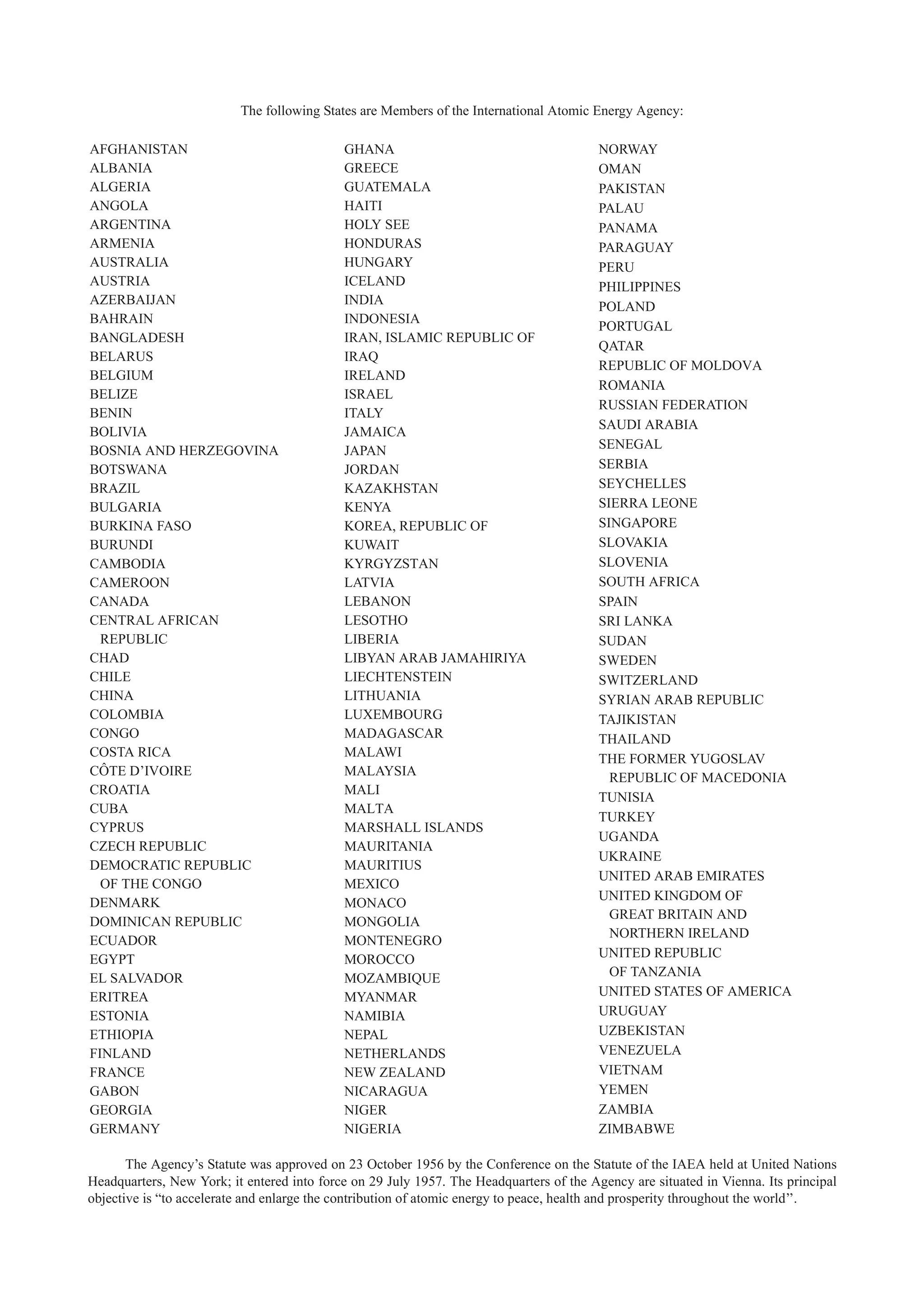 AFGHANISTAN
ALBANIA
ALGERIA
ANGOLA
ARGENTINA
ARMENIA
AUSTRALIA
AUSTRIA
AZERBAIJAN
BAHRAIN
BANGLADESH
BELARUS
BELGIUM
BELIZE
BENIN
BOLIVIA
BOSNIA AND HERZEGOVINA
BOTSWANA
BRAZIL
BULGARIA
BURKINA FASO
BURUNDI
CAMBODIA
CAMEROON
CANADA
CENTRAL AFRICAN
REPUBLIC
CHAD
CHILE
CHINA
COLOMBIA
CONGO
COSTA RICA
CÔTE D’IVOIRE
CROATIA
CUBA
CYPRUS
CZECH REPUBLIC
DEMOCRATIC REPUBLIC
OF THE CONGO
DENMARK
DOMINICAN REPUBLIC
ECUADOR
EGYPT
EL SALVADOR
ERITREA
ESTONIA
ETHIOPIA
FINLAND
FRANCE
GABON
GEORGIA
GERMANY
GHANA
GREECE
GUATEMALA
HAITI
HOLY SEE
HONDURAS
HUNGARY
ICELAND
INDIA
INDONESIA
IRAN, ISLAMIC REPUBLIC OF
IRAQ
IRELAND
ISRAEL
ITALY
JAMAICA
JAPAN
JORDAN
KAZAKHSTAN
KENYA
KOREA, REPUBLIC OF
KUWAIT
KYRGYZSTAN
LATVIA
LEBANON
LESOTHO
LIBERIA
LIBYAN ARAB JAMAHIRIYA
LIECHTENSTEIN
LITHUANIA
LUXEMBOURG
MADAGASCAR
MALAWI
MALAYSIA
MALI
MALTA
MARSHALL ISLANDS
MAURITANIA
MAURITIUS
MEXICO
MONACO
MONGOLIA
MONTENEGRO
MOROCCO
MOZAMBIQUE
MYANMAR
NAMIBIA
NEPAL
NETHERLANDS
NEW ZEALAND
NICARAGUA
NIGER
NIGERIA
NORWAY
OMAN
PAKISTAN
PALAU
PANAMA
PARAGUAY
PERU
PHILIPPINES
POLAND
PORTUGAL
QATAR
REPUBLIC OF MOLDOVA
ROMANIA
RUSSIAN FEDERATION
SAUDI ARABIA
SENEGAL
SERBIA
SEYCHELLES
SIERRA LEONE
SINGAPORE
SLOVAKIA
SLOVENIA
SOUTH AFRICA
SPAIN
SRI LANKA
SUDAN
SWEDEN
SWITZERLAND
SYRIAN ARAB REPUBLIC
TAJIKISTAN
THAILAND
THE FORMER YUGOSLAV
REPUBLIC OF MACEDONIA
TUNISIA
TURKEY
UGANDA
UKRAINE
UNITED ARAB EMIRATES
UNITED KINGDOM OF
GREAT BRITAIN AND
NORTHERN IRELAND
UNITED REPUBLIC
OF TANZANIA
UNITED STATES OF AMERICA
URUGUAY
UZBEKISTAN
VENEZUELA
VIETNAM
YEMEN
ZAMBIA
ZIMBABWE
The Agency’s Statute was approved on 23 October 1956 by the Conference on the Statute of the IAEA held at United Nations
Headquarters, New York; it entered into force on 29 July 1957. The Headquarters of the Agency are situated in Vienna. Its principal
objective is “to accelerate and enlarge the contribution of atomic energy to peace, health and prosperity throughout the world’’.
The following States are Members of the International Atomic Energy Agency:
 