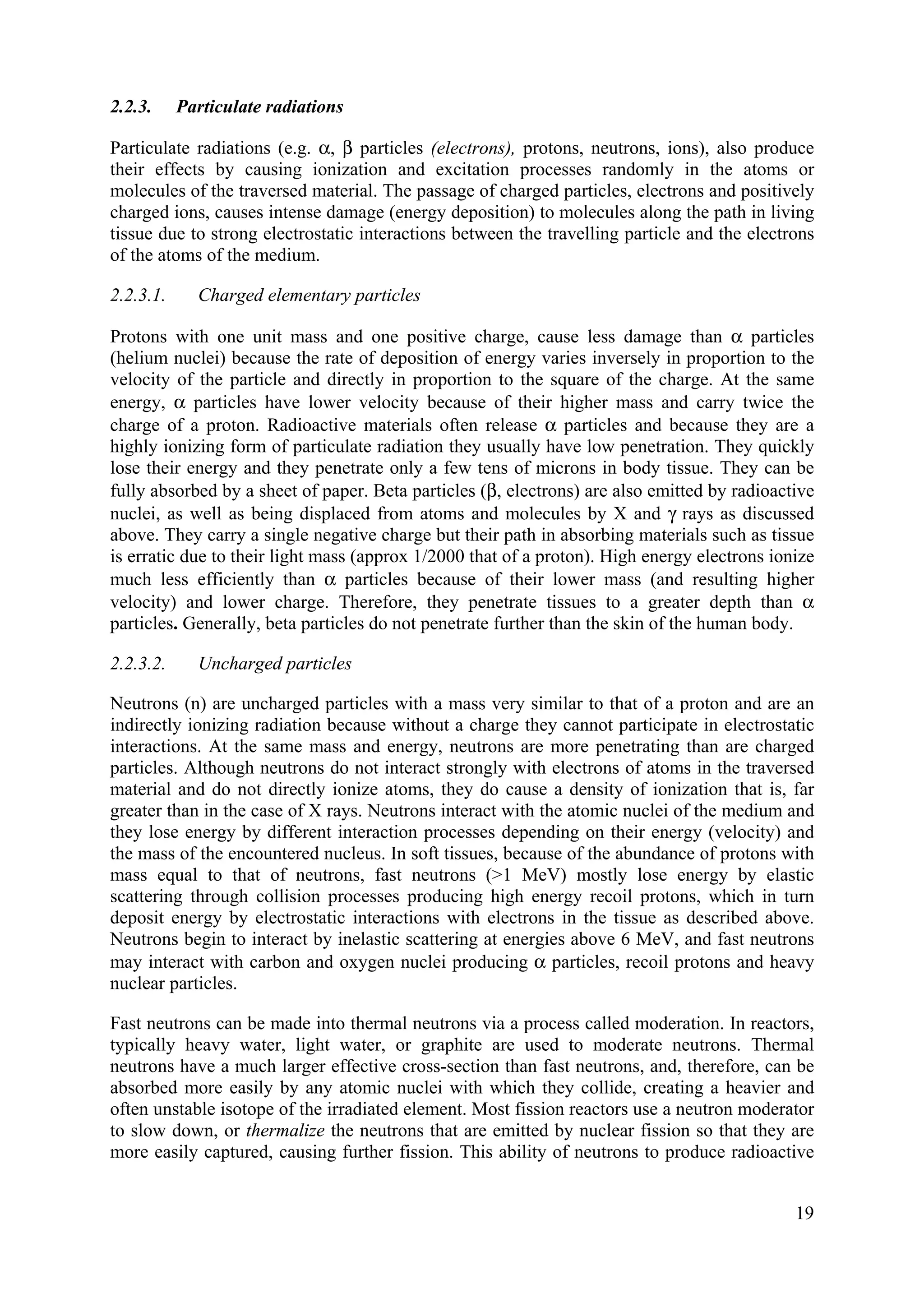 2.2.3. Particulate radiations
Particulate radiations (e.g. α, β particles (electrons), protons, neutrons, ions), also produce
their effects by causing ionization and excitation processes randomly in the atoms or
molecules of the traversed material. The passage of charged particles, electrons and positively
charged ions, causes intense damage (energy deposition) to molecules along the path in living
tissue due to strong electrostatic interactions between the travelling particle and the electrons
of the atoms of the medium.
2.2.3.1. Charged elementary particles
Protons with one unit mass and one positive charge, cause less damage than α particles
(helium nuclei) because the rate of deposition of energy varies inversely in proportion to the
velocity of the particle and directly in proportion to the square of the charge. At the same
energy, α particles have lower velocity because of their higher mass and carry twice the
charge of a proton. Radioactive materials often release α particles and because they are a
highly ionizing form of particulate radiation they usually have low penetration. They quickly
lose their energy and they penetrate only a few tens of microns in body tissue. They can be
fully absorbed by a sheet of paper. Beta particles (β, electrons) are also emitted by radioactive
nuclei, as well as being displaced from atoms and molecules by X and γ rays as discussed
above. They carry a single negative charge but their path in absorbing materials such as tissue
is erratic due to their light mass (approx 1/2000 that of a proton). High energy electrons ionize
much less efficiently than α particles because of their lower mass (and resulting higher
velocity) and lower charge. Therefore, they penetrate tissues to a greater depth than α
particles. Generally, beta particles do not penetrate further than the skin of the human body.
2.2.3.2. Uncharged particles
Neutrons (n) are uncharged particles with a mass very similar to that of a proton and are an
indirectly ionizing radiation because without a charge they cannot participate in electrostatic
interactions. At the same mass and energy, neutrons are more penetrating than are charged
particles. Although neutrons do not interact strongly with electrons of atoms in the traversed
material and do not directly ionize atoms, they do cause a density of ionization that is, far
greater than in the case of X rays. Neutrons interact with the atomic nuclei of the medium and
they lose energy by different interaction processes depending on their energy (velocity) and
the mass of the encountered nucleus. In soft tissues, because of the abundance of protons with
mass equal to that of neutrons, fast neutrons (>1 MeV) mostly lose energy by elastic
scattering through collision processes producing high energy recoil protons, which in turn
deposit energy by electrostatic interactions with electrons in the tissue as described above.
Neutrons begin to interact by inelastic scattering at energies above 6 MeV, and fast neutrons
may interact with carbon and oxygen nuclei producing α particles, recoil protons and heavy
nuclear particles.
Fast neutrons can be made into thermal neutrons via a process called moderation. In reactors,
typically heavy water, light water, or graphite are used to moderate neutrons. Thermal
neutrons have a much larger effective cross-section than fast neutrons, and, therefore, can be
absorbed more easily by any atomic nuclei with which they collide, creating a heavier and
often unstable isotope of the irradiated element. Most fission reactors use a neutron moderator
to slow down, or thermalize the neutrons that are emitted by nuclear fission so that they are
more easily captured, causing further fission. This ability of neutrons to produce radioactive
19
 