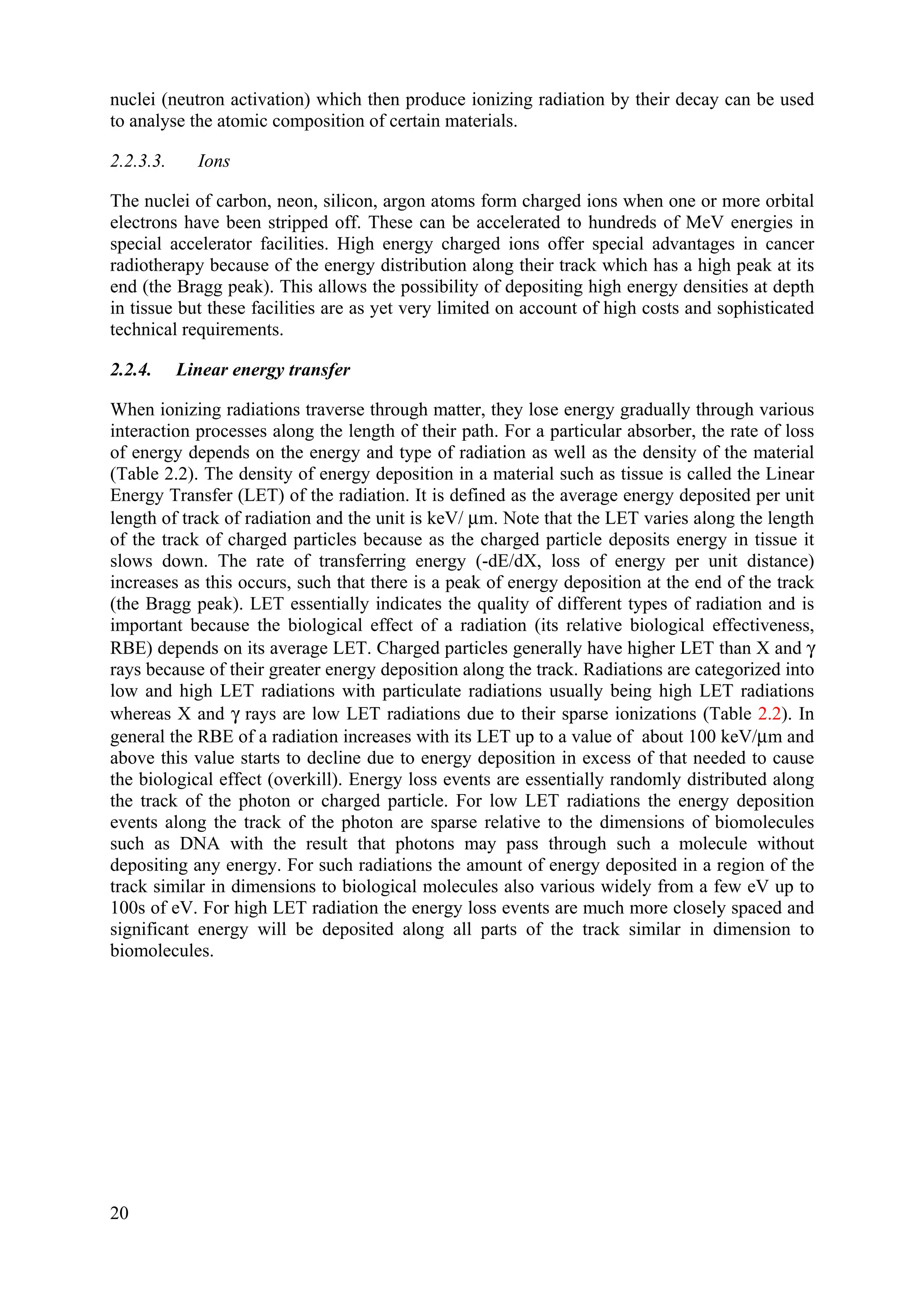 nuclei (neutron activation) which then produce ionizing radiation by their decay can be used
to analyse the atomic composition of certain materials.
2.2.3.3. Ions
The nuclei of carbon, neon, silicon, argon atoms form charged ions when one or more orbital
electrons have been stripped off. These can be accelerated to hundreds of MeV energies in
special accelerator facilities. High energy charged ions offer special advantages in cancer
radiotherapy because of the energy distribution along their track which has a high peak at its
end (the Bragg peak). This allows the possibility of depositing high energy densities at depth
in tissue but these facilities are as yet very limited on account of high costs and sophisticated
technical requirements.
2.2.4. Linear energy transfer
When ionizing radiations traverse through matter, they lose energy gradually through various
interaction processes along the length of their path. For a particular absorber, the rate of loss
of energy depends on the energy and type of radiation as well as the density of the material
(Table 2.2). The density of energy deposition in a material such as tissue is called the Linear
Energy Transfer (LET) of the radiation. It is defined as the average energy deposited per unit
length of track of radiation and the unit is keV/ μm. Note that the LET varies along the length
of the track of charged particles because as the charged particle deposits energy in tissue it
slows down. The rate of transferring energy (-dE/dX, loss of energy per unit distance)
increases as this occurs, such that there is a peak of energy deposition at the end of the track
(the Bragg peak). LET essentially indicates the quality of different types of radiation and is
important because the biological effect of a radiation (its relative biological effectiveness,
RBE) depends on its average LET. Charged particles generally have higher LET than X and γ
rays because of their greater energy deposition along the track. Radiations are categorized into
low and high LET radiations with particulate radiations usually being high LET radiations
whereas X and γ rays are low LET radiations due to their sparse ionizations (Table 2.2). In
general the RBE of a radiation increases with its LET up to a value of about 100 keV/μm and
above this value starts to decline due to energy deposition in excess of that needed to cause
the biological effect (overkill). Energy loss events are essentially randomly distributed along
the track of the photon or charged particle. For low LET radiations the energy deposition
events along the track of the photon are sparse relative to the dimensions of biomolecules
such as DNA with the result that photons may pass through such a molecule without
depositing any energy. For such radiations the amount of energy deposited in a region of the
track similar in dimensions to biological molecules also various widely from a few eV up to
100s of eV. For high LET radiation the energy loss events are much more closely spaced and
significant energy will be deposited along all parts of the track similar in dimension to
biomolecules.
20
 