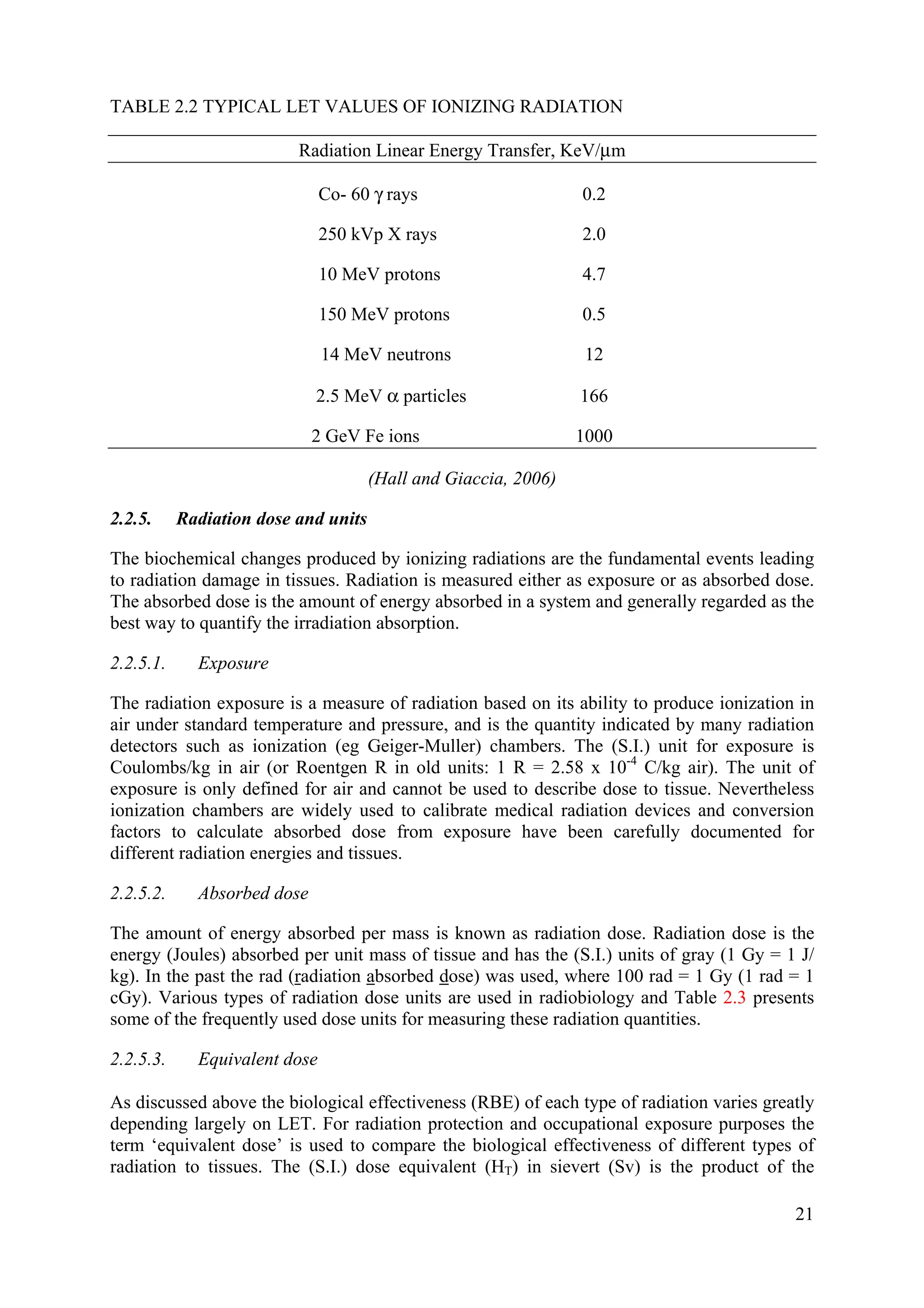 TABLE 2.2 TYPICAL LET VALUES OF IONIZING RADIATION
Radiation Linear Energy Transfer, KeV/μm
Co- 60 γ rays 0.2
250 kVp X rays 2.0
10 MeV protons 4.7
150 MeV protons 0.5
14 MeV neutrons 12
2.5 MeV α particles 166
2 GeV Fe ions 1000
(Hall and Giaccia, 2006)
2.2.5. Radiation dose and units
The biochemical changes produced by ionizing radiations are the fundamental events leading
to radiation damage in tissues. Radiation is measured either as exposure or as absorbed dose.
The absorbed dose is the amount of energy absorbed in a system and generally regarded as the
best way to quantify the irradiation absorption.
2.2.5.1. Exposure
The radiation exposure is a measure of radiation based on its ability to produce ionization in
air under standard temperature and pressure, and is the quantity indicated by many radiation
detectors such as ionization (eg Geiger-Muller) chambers. The (S.I.) unit for exposure is
Coulombs/kg in air (or Roentgen R in old units: 1 R = 2.58 x 10-4
C/kg air). The unit of
exposure is only defined for air and cannot be used to describe dose to tissue. Nevertheless
ionization chambers are widely used to calibrate medical radiation devices and conversion
factors to calculate absorbed dose from exposure have been carefully documented for
different radiation energies and tissues.
2.2.5.2. Absorbed dose
The amount of energy absorbed per mass is known as radiation dose. Radiation dose is the
energy (Joules) absorbed per unit mass of tissue and has the (S.I.) units of gray (1 Gy = 1 J/
kg). In the past the rad (radiation absorbed dose) was used, where 100 rad = 1 Gy (1 rad = 1
cGy). Various types of radiation dose units are used in radiobiology and Table 2.3 presents
some of the frequently used dose units for measuring these radiation quantities.
2.2.5.3. Equivalent dose
As discussed above the biological effectiveness (RBE) of each type of radiation varies greatly
depending largely on LET. For radiation protection and occupational exposure purposes the
term ‘equivalent dose’ is used to compare the biological effectiveness of different types of
radiation to tissues. The (S.I.) dose equivalent (HT) in sievert (Sv) is the product of the
21
 