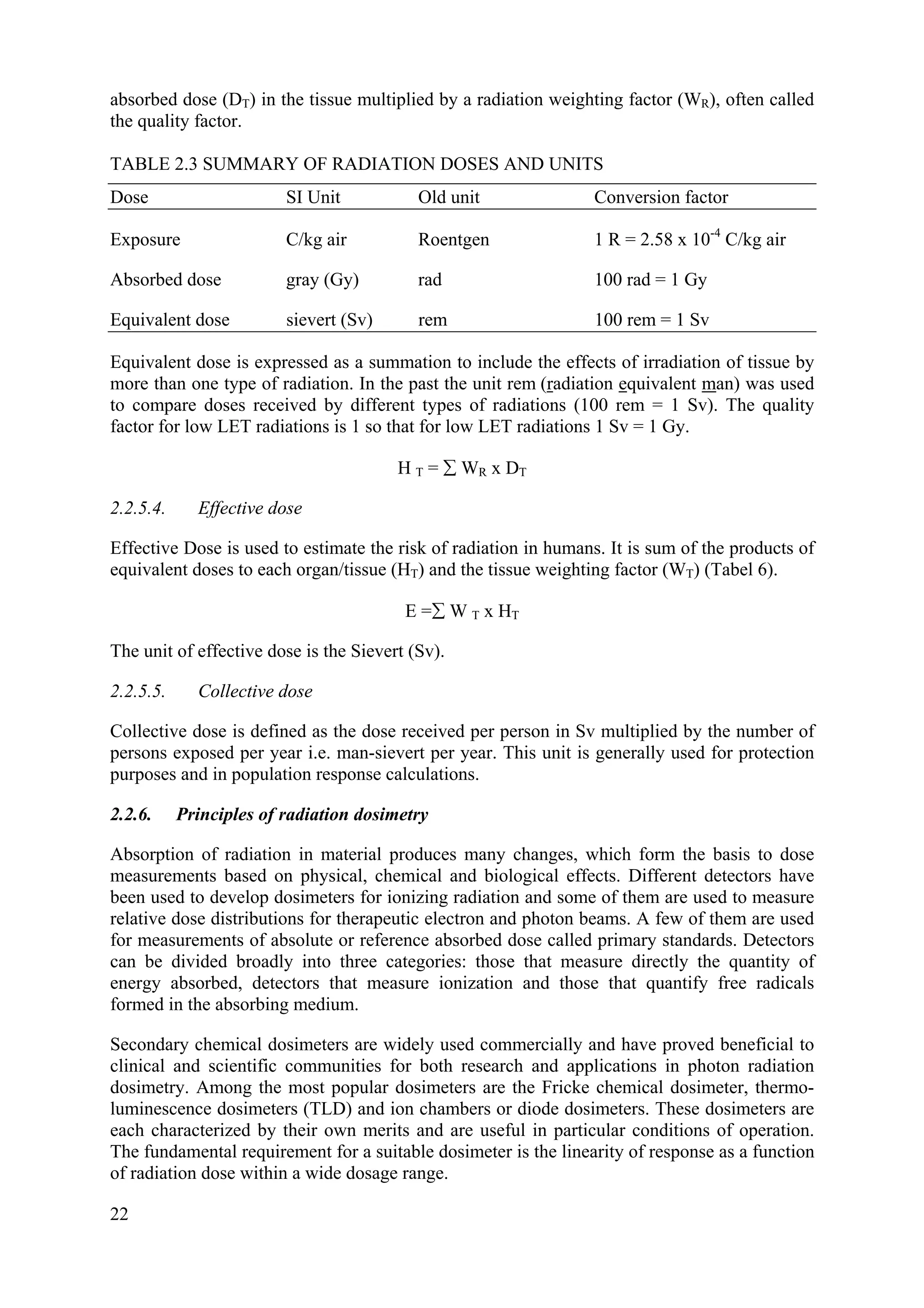 absorbed dose (DT) in the tissue multiplied by a radiation weighting factor (WR), often called
the quality factor.
TABLE 2.3 SUMMARY OF RADIATION DOSES AND UNITS
Dose SI Unit Old unit Conversion factor
Exposure C/kg air Roentgen 1 R = 2.58 x 10-4
C/kg air
Absorbed dose gray (Gy) rad 100 rad = 1 Gy
Equivalent dose sievert (Sv) rem 100 rem = 1 Sv
Equivalent dose is expressed as a summation to include the effects of irradiation of tissue by
more than one type of radiation. In the past the unit rem (radiation equivalent man) was used
to compare doses received by different types of radiations (100 rem = 1 Sv). The quality
factor for low LET radiations is 1 so that for low LET radiations 1 Sv = 1 Gy.
H T =  WR x DT
2.2.5.4. Effective dose
Effective Dose is used to estimate the risk of radiation in humans. It is sum of the products of
equivalent doses to each organ/tissue (HT) and the tissue weighting factor (WT) (Tabel 6).
E = W T x HT
The unit of effective dose is the Sievert (Sv).
2.2.5.5. Collective dose
Collective dose is defined as the dose received per person in Sv multiplied by the number of
persons exposed per year i.e. man-sievert per year. This unit is generally used for protection
purposes and in population response calculations.
2.2.6. Principles of radiation dosimetry
Absorption of radiation in material produces many changes, which form the basis to dose
measurements based on physical, chemical and biological effects. Different detectors have
been used to develop dosimeters for ionizing radiation and some of them are used to measure
relative dose distributions for therapeutic electron and photon beams. A few of them are used
for measurements of absolute or reference absorbed dose called primary standards. Detectors
can be divided broadly into three categories: those that measure directly the quantity of
energy absorbed, detectors that measure ionization and those that quantify free radicals
formed in the absorbing medium.
Secondary chemical dosimeters are widely used commercially and have proved beneficial to
clinical and scientific communities for both research and applications in photon radiation
dosimetry. Among the most popular dosimeters are the Fricke chemical dosimeter, thermo-
luminescence dosimeters (TLD) and ion chambers or diode dosimeters. These dosimeters are
each characterized by their own merits and are useful in particular conditions of operation.
The fundamental requirement for a suitable dosimeter is the linearity of response as a function
of radiation dose within a wide dosage range.
22
 