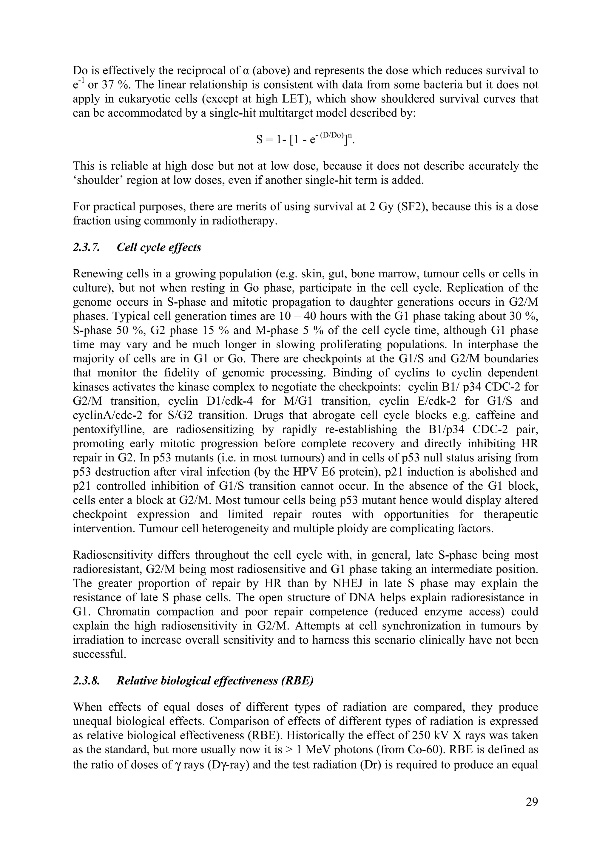 Do is effectively the reciprocal of α (above) and represents the dose which reduces survival to
e-1
or 37 %. The linear relationship is consistent with data from some bacteria but it does not
apply in eukaryotic cells (except at high LET), which show shouldered survival curves that
can be accommodated by a single-hit multitarget model described by:
S = 1- [1 - e- (D/Do)
]n
.
This is reliable at high dose but not at low dose, because it does not describe accurately the
‘shoulder’ region at low doses, even if another single-hit term is added.
For practical purposes, there are merits of using survival at 2 Gy (SF2), because this is a dose
fraction using commonly in radiotherapy.
2.3.7. Cell cycle effects
Renewing cells in a growing population (e.g. skin, gut, bone marrow, tumour cells or cells in
culture), but not when resting in Go phase, participate in the cell cycle. Replication of the
genome occurs in S-phase and mitotic propagation to daughter generations occurs in G2/M
phases. Typical cell generation times are 10 – 40 hours with the G1 phase taking about 30 %,
S-phase 50 %, G2 phase 15 % and M-phase 5 % of the cell cycle time, although G1 phase
time may vary and be much longer in slowing proliferating populations. In interphase the
majority of cells are in G1 or Go. There are checkpoints at the G1/S and G2/M boundaries
that monitor the fidelity of genomic processing. Binding of cyclins to cyclin dependent
kinases activates the kinase complex to negotiate the checkpoints: cyclin B1/ p34 CDC-2 for
G2/M transition, cyclin D1/cdk-4 for M/G1 transition, cyclin E/cdk-2 for G1/S and
cyclinA/cdc-2 for S/G2 transition. Drugs that abrogate cell cycle blocks e.g. caffeine and
pentoxifylline, are radiosensitizing by rapidly re-establishing the B1/p34 CDC-2 pair,
promoting early mitotic progression before complete recovery and directly inhibiting HR
repair in G2. In p53 mutants (i.e. in most tumours) and in cells of p53 null status arising from
p53 destruction after viral infection (by the HPV E6 protein), p21 induction is abolished and
p21 controlled inhibition of G1/S transition cannot occur. In the absence of the G1 block,
cells enter a block at G2/M. Most tumour cells being p53 mutant hence would display altered
checkpoint expression and limited repair routes with opportunities for therapeutic
intervention. Tumour cell heterogeneity and multiple ploidy are complicating factors.
Radiosensitivity differs throughout the cell cycle with, in general, late S-phase being most
radioresistant, G2/M being most radiosensitive and G1 phase taking an intermediate position.
The greater proportion of repair by HR than by NHEJ in late S phase may explain the
resistance of late S phase cells. The open structure of DNA helps explain radioresistance in
G1. Chromatin compaction and poor repair competence (reduced enzyme access) could
explain the high radiosensitivity in G2/M. Attempts at cell synchronization in tumours by
irradiation to increase overall sensitivity and to harness this scenario clinically have not been
successful.
2.3.8. Relative biological effectiveness (RBE)
When effects of equal doses of different types of radiation are compared, they produce
unequal biological effects. Comparison of effects of different types of radiation is expressed
as relative biological effectiveness (RBE). Historically the effect of 250 kV X rays was taken
as the standard, but more usually now it is > 1 MeV photons (from Co-60). RBE is defined as
the ratio of doses of γ rays (Dγ-ray) and the test radiation (Dr) is required to produce an equal
29
 