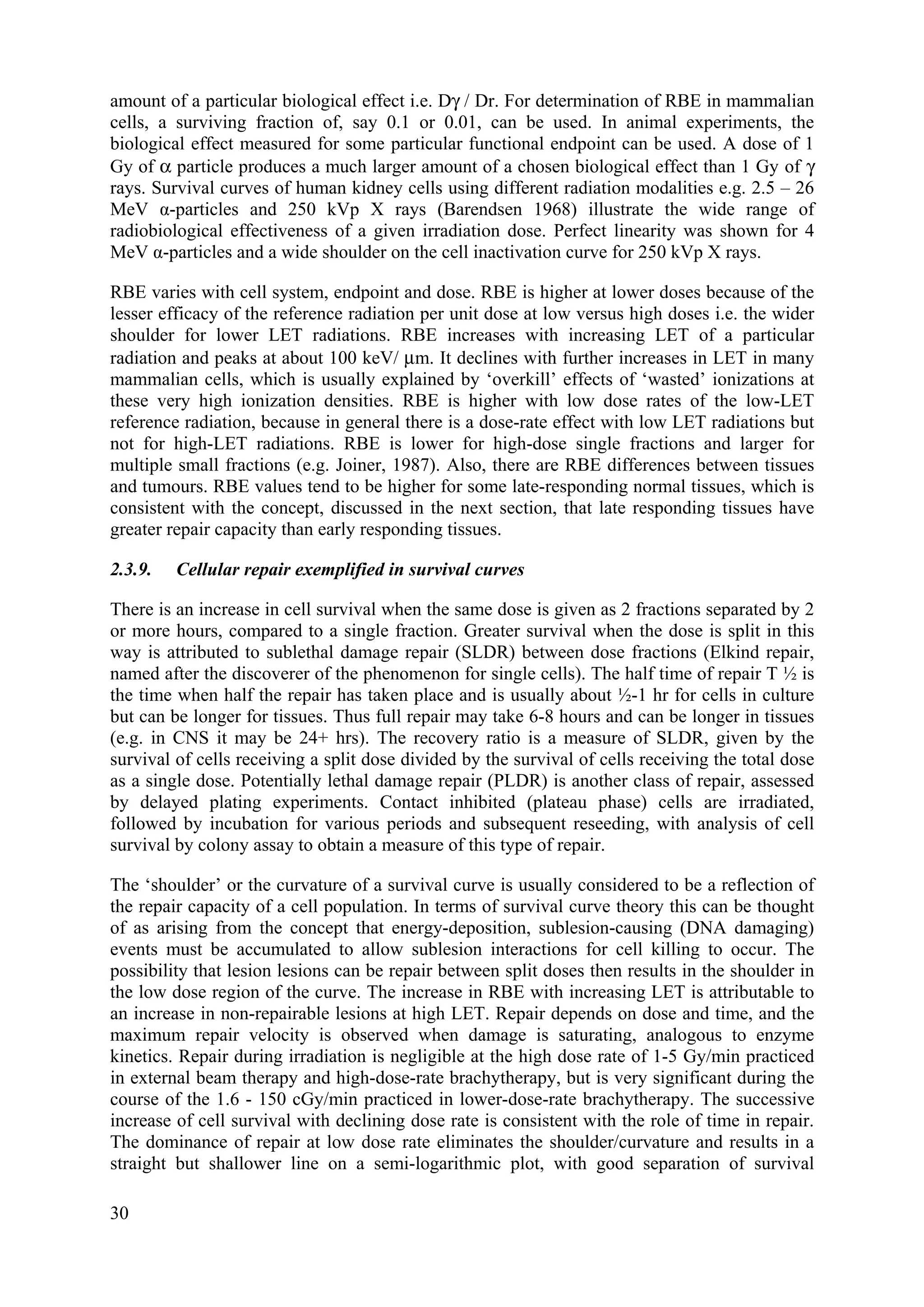 amount of a particular biological effect i.e. Dγ / Dr. For determination of RBE in mammalian
cells, a surviving fraction of, say 0.1 or 0.01, can be used. In animal experiments, the
biological effect measured for some particular functional endpoint can be used. A dose of 1
Gy of α particle produces a much larger amount of a chosen biological effect than 1 Gy of γ
rays. Survival curves of human kidney cells using different radiation modalities e.g. 2.5 – 26
MeV α-particles and 250 kVp X rays (Barendsen 1968) illustrate the wide range of
radiobiological effectiveness of a given irradiation dose. Perfect linearity was shown for 4
MeV α-particles and a wide shoulder on the cell inactivation curve for 250 kVp X rays.
RBE varies with cell system, endpoint and dose. RBE is higher at lower doses because of the
lesser efficacy of the reference radiation per unit dose at low versus high doses i.e. the wider
shoulder for lower LET radiations. RBE increases with increasing LET of a particular
radiation and peaks at about 100 keV/ μm. It declines with further increases in LET in many
mammalian cells, which is usually explained by ‘overkill’ effects of ‘wasted’ ionizations at
these very high ionization densities. RBE is higher with low dose rates of the low-LET
reference radiation, because in general there is a dose-rate effect with low LET radiations but
not for high-LET radiations. RBE is lower for high-dose single fractions and larger for
multiple small fractions (e.g. Joiner, 1987). Also, there are RBE differences between tissues
and tumours. RBE values tend to be higher for some late-responding normal tissues, which is
consistent with the concept, discussed in the next section, that late responding tissues have
greater repair capacity than early responding tissues.
2.3.9. Cellular repair exemplified in survival curves
There is an increase in cell survival when the same dose is given as 2 fractions separated by 2
or more hours, compared to a single fraction. Greater survival when the dose is split in this
way is attributed to sublethal damage repair (SLDR) between dose fractions (Elkind repair,
named after the discoverer of the phenomenon for single cells). The half time of repair T ½ is
the time when half the repair has taken place and is usually about ½-1 hr for cells in culture
but can be longer for tissues. Thus full repair may take 6-8 hours and can be longer in tissues
(e.g. in CNS it may be 24+ hrs). The recovery ratio is a measure of SLDR, given by the
survival of cells receiving a split dose divided by the survival of cells receiving the total dose
as a single dose. Potentially lethal damage repair (PLDR) is another class of repair, assessed
by delayed plating experiments. Contact inhibited (plateau phase) cells are irradiated,
followed by incubation for various periods and subsequent reseeding, with analysis of cell
survival by colony assay to obtain a measure of this type of repair.
The ‘shoulder’ or the curvature of a survival curve is usually considered to be a reflection of
the repair capacity of a cell population. In terms of survival curve theory this can be thought
of as arising from the concept that energy-deposition, sublesion-causing (DNA damaging)
events must be accumulated to allow sublesion interactions for cell killing to occur. The
possibility that lesion lesions can be repair between split doses then results in the shoulder in
the low dose region of the curve. The increase in RBE with increasing LET is attributable to
an increase in non-repairable lesions at high LET. Repair depends on dose and time, and the
maximum repair velocity is observed when damage is saturating, analogous to enzyme
kinetics. Repair during irradiation is negligible at the high dose rate of 1-5 Gy/min practiced
in external beam therapy and high-dose-rate brachytherapy, but is very significant during the
course of the 1.6 - 150 cGy/min practiced in lower-dose-rate brachytherapy. The successive
increase of cell survival with declining dose rate is consistent with the role of time in repair.
The dominance of repair at low dose rate eliminates the shoulder/curvature and results in a
straight but shallower line on a semi-logarithmic plot, with good separation of survival
30
 