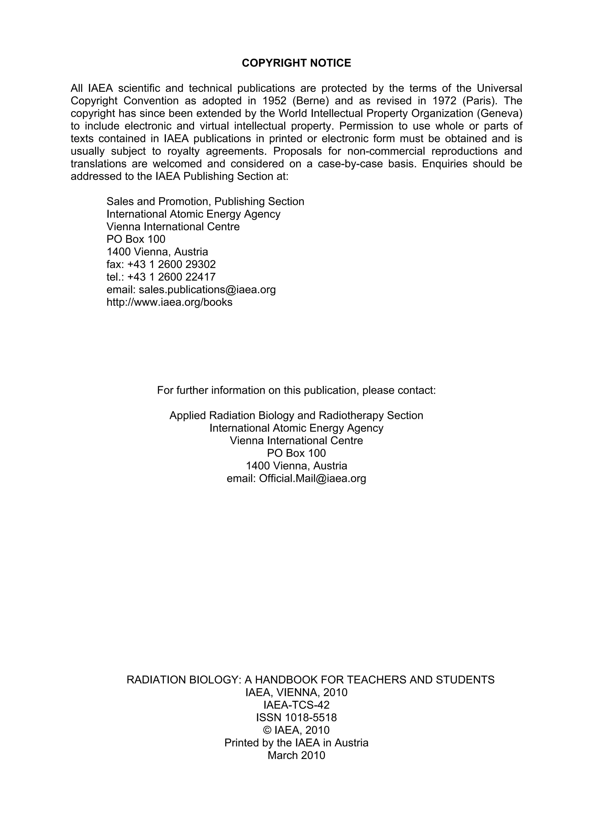 COPYRIGHT NOTICE
All IAEA scientific and technical publications are protected by the terms of the Universal
Copyright Convention as adopted in 1952 (Berne) and as revised in 1972 (Paris). The
copyright has since been extended by the World Intellectual Property Organization (Geneva)
to include electronic and virtual intellectual property. Permission to use whole or parts of
texts contained in IAEA publications in printed or electronic form must be obtained and is
usually subject to royalty agreements. Proposals for non-commercial reproductions and
translations are welcomed and considered on a case-by-case basis. Enquiries should be
addressed to the IAEA Publishing Section at:
Sales and Promotion, Publishing Section
International Atomic Energy Agency
Vienna International Centre
PO Box 100
1400 Vienna, Austria
fax: +43 1 2600 29302
tel.: +43 1 2600 22417
email: sales.publications@iaea.org
http://www.iaea.org/books
For further information on this publication, please contact:
Applied Radiation Biology and Radiotherapy Section
International Atomic Energy Agency
Vienna International Centre
PO Box 100
1400 Vienna, Austria
email: Official.Mail@iaea.org
RADIATION BIOLOGY: A HANDBOOK FOR TEACHERS AND STUDENTS
IAEA, VIENNA, 2010
IAEA-TCS-42
ISSN 1018-5518
© IAEA, 2010
Printed by the IAEA in Austria
March 2010
 
