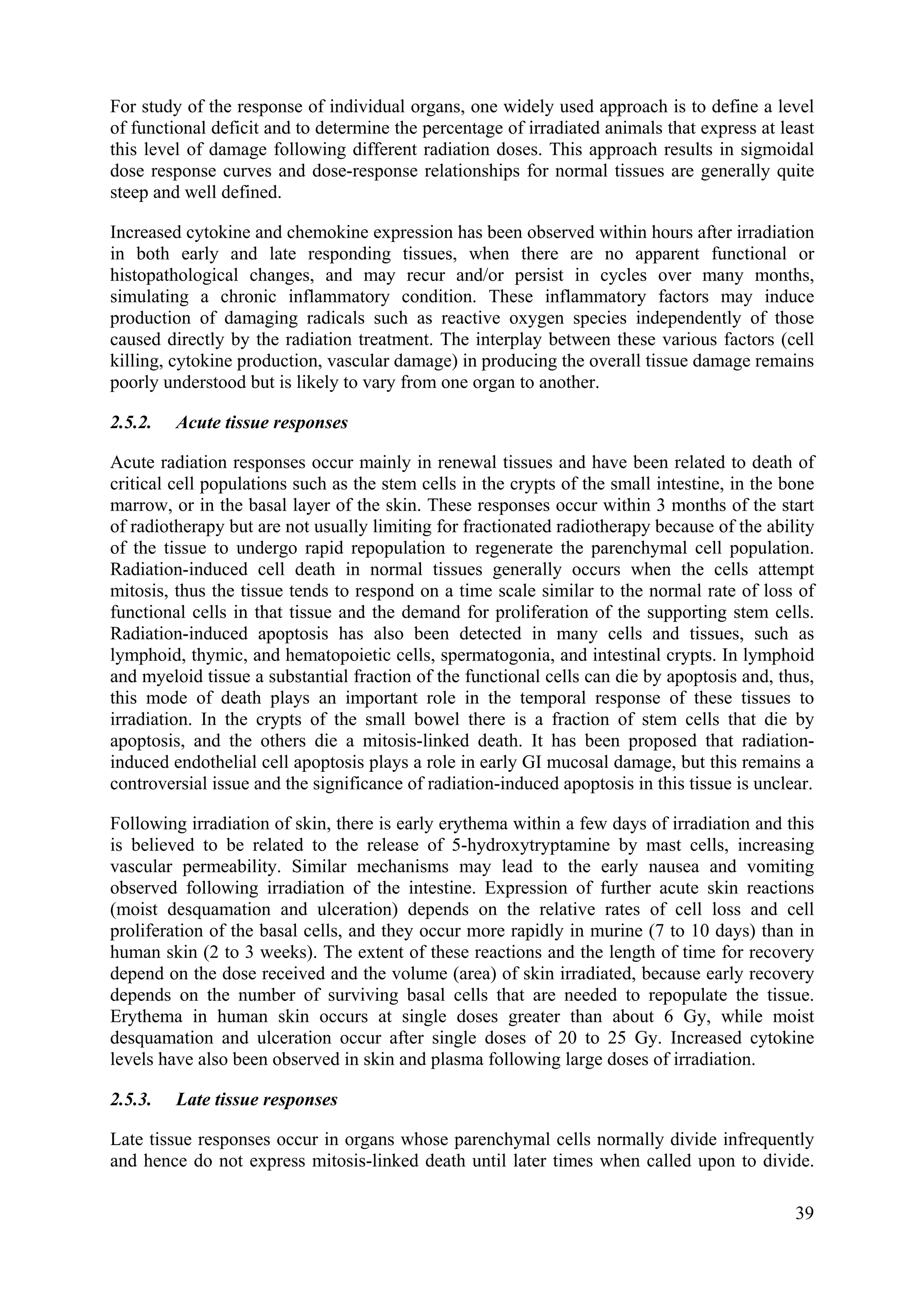 For study of the response of individual organs, one widely used approach is to define a level
of functional deficit and to determine the percentage of irradiated animals that express at least
this level of damage following different radiation doses. This approach results in sigmoidal
dose response curves and dose-response relationships for normal tissues are generally quite
steep and well defined.
Increased cytokine and chemokine expression has been observed within hours after irradiation
in both early and late responding tissues, when there are no apparent functional or
histopathological changes, and may recur and/or persist in cycles over many months,
simulating a chronic inflammatory condition. These inflammatory factors may induce
production of damaging radicals such as reactive oxygen species independently of those
caused directly by the radiation treatment. The interplay between these various factors (cell
killing, cytokine production, vascular damage) in producing the overall tissue damage remains
poorly understood but is likely to vary from one organ to another.
2.5.2. Acute tissue responses
Acute radiation responses occur mainly in renewal tissues and have been related to death of
critical cell populations such as the stem cells in the crypts of the small intestine, in the bone
marrow, or in the basal layer of the skin. These responses occur within 3 months of the start
of radiotherapy but are not usually limiting for fractionated radiotherapy because of the ability
of the tissue to undergo rapid repopulation to regenerate the parenchymal cell population.
Radiation-induced cell death in normal tissues generally occurs when the cells attempt
mitosis, thus the tissue tends to respond on a time scale similar to the normal rate of loss of
functional cells in that tissue and the demand for proliferation of the supporting stem cells.
Radiation-induced apoptosis has also been detected in many cells and tissues, such as
lymphoid, thymic, and hematopoietic cells, spermatogonia, and intestinal crypts. In lymphoid
and myeloid tissue a substantial fraction of the functional cells can die by apoptosis and, thus,
this mode of death plays an important role in the temporal response of these tissues to
irradiation. In the crypts of the small bowel there is a fraction of stem cells that die by
apoptosis, and the others die a mitosis-linked death. It has been proposed that radiation-
induced endothelial cell apoptosis plays a role in early GI mucosal damage, but this remains a
controversial issue and the significance of radiation-induced apoptosis in this tissue is unclear.
Following irradiation of skin, there is early erythema within a few days of irradiation and this
is believed to be related to the release of 5-hydroxytryptamine by mast cells, increasing
vascular permeability. Similar mechanisms may lead to the early nausea and vomiting
observed following irradiation of the intestine. Expression of further acute skin reactions
(moist desquamation and ulceration) depends on the relative rates of cell loss and cell
proliferation of the basal cells, and they occur more rapidly in murine (7 to 10 days) than in
human skin (2 to 3 weeks). The extent of these reactions and the length of time for recovery
depend on the dose received and the volume (area) of skin irradiated, because early recovery
depends on the number of surviving basal cells that are needed to repopulate the tissue.
Erythema in human skin occurs at single doses greater than about 6 Gy, while moist
desquamation and ulceration occur after single doses of 20 to 25 Gy. Increased cytokine
levels have also been observed in skin and plasma following large doses of irradiation.
2.5.3. Late tissue responses
Late tissue responses occur in organs whose parenchymal cells normally divide infrequently
and hence do not express mitosis-linked death until later times when called upon to divide.
39
 