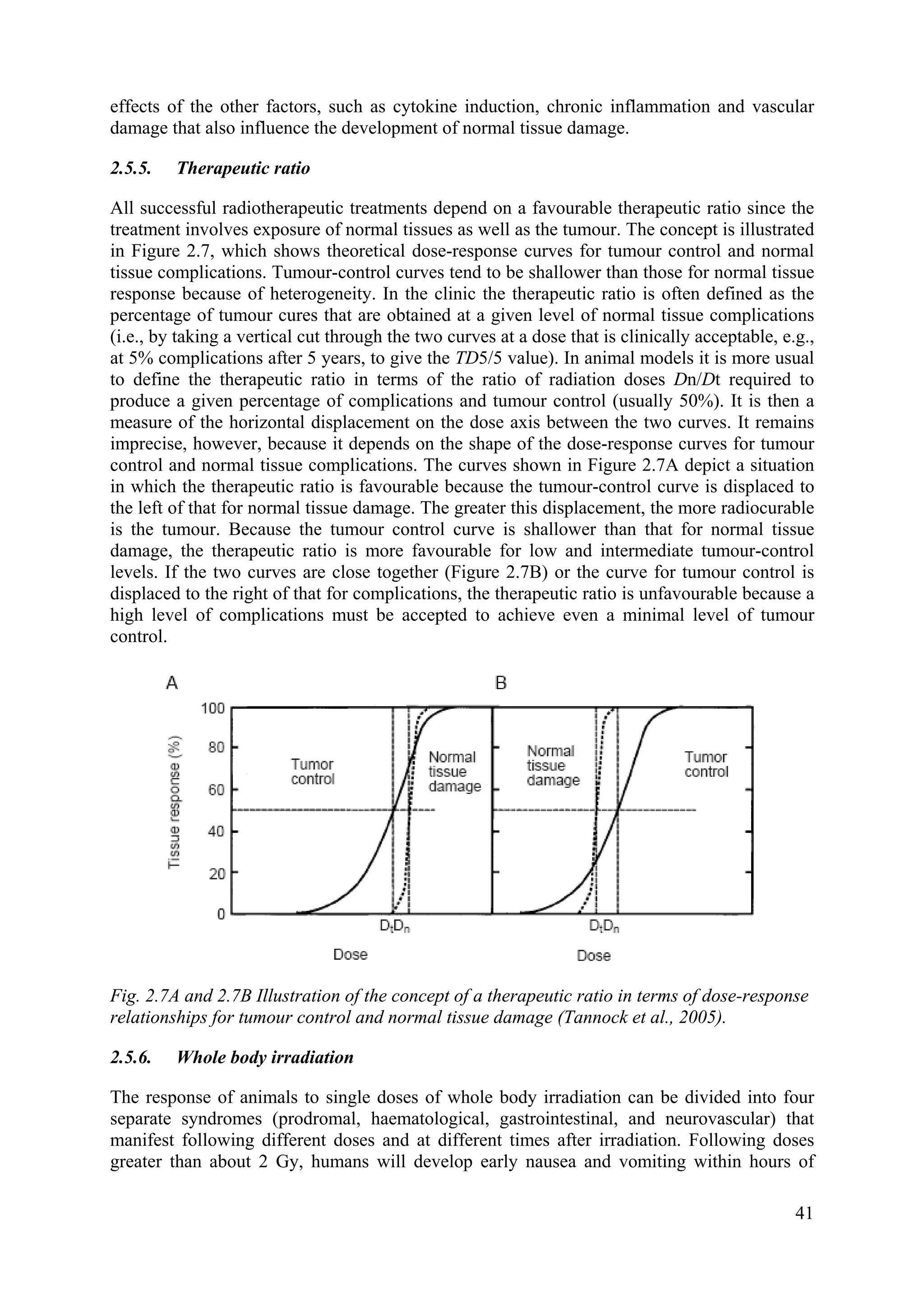 effects of the other factors, such as cytokine induction, chronic inflammation and vascular
damage that also influence the development of normal tissue damage.
2.5.5. Therapeutic ratio
All successful radiotherapeutic treatments depend on a favourable therapeutic ratio since the
treatment involves exposure of normal tissues as well as the tumour. The concept is illustrated
in Figure 2.7, which shows theoretical dose-response curves for tumour control and normal
tissue complications. Tumour-control curves tend to be shallower than those for normal tissue
response because of heterogeneity. In the clinic the therapeutic ratio is often defined as the
percentage of tumour cures that are obtained at a given level of normal tissue complications
(i.e., by taking a vertical cut through the two curves at a dose that is clinically acceptable, e.g.,
at 5% complications after 5 years, to give the TD5/5 value). In animal models it is more usual
to define the therapeutic ratio in terms of the ratio of radiation doses Dn/Dt required to
produce a given percentage of complications and tumour control (usually 50%). It is then a
measure of the horizontal displacement on the dose axis between the two curves. It remains
imprecise, however, because it depends on the shape of the dose-response curves for tumour
control and normal tissue complications. The curves shown in Figure 2.7A depict a situation
in which the therapeutic ratio is favourable because the tumour-control curve is displaced to
the left of that for normal tissue damage. The greater this displacement, the more radiocurable
is the tumour. Because the tumour control curve is shallower than that for normal tissue
damage, the therapeutic ratio is more favourable for low and intermediate tumour-control
levels. If the two curves are close together (Figure 2.7B) or the curve for tumour control is
displaced to the right of that for complications, the therapeutic ratio is unfavourable because a
high level of complications must be accepted to achieve even a minimal level of tumour
control.
Fig. 2.7A and 2.7B Illustration of the concept of a therapeutic ratio in terms of dose-response
relationships for tumour control and normal tissue damage (Tannock et al., 2005).
2.5.6. Whole body irradiation
The response of animals to single doses of whole body irradiation can be divided into four
separate syndromes (prodromal, haematological, gastrointestinal, and neurovascular) that
manifest following different doses and at different times after irradiation. Following doses
greater than about 2 Gy, humans will develop early nausea and vomiting within hours of
41
 