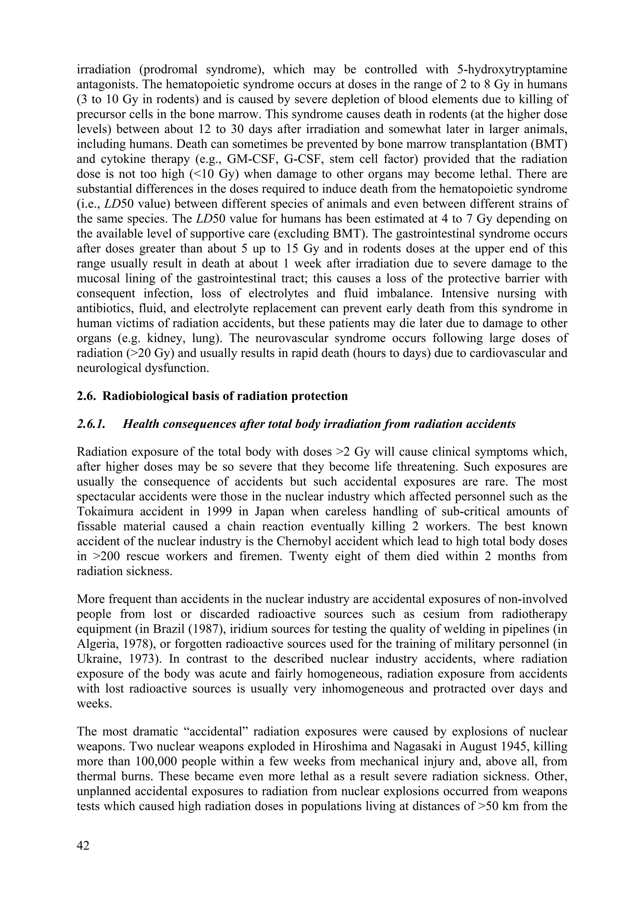 irradiation (prodromal syndrome), which may be controlled with 5-hydroxytryptamine
antagonists. The hematopoietic syndrome occurs at doses in the range of 2 to 8 Gy in humans
(3 to 10 Gy in rodents) and is caused by severe depletion of blood elements due to killing of
precursor cells in the bone marrow. This syndrome causes death in rodents (at the higher dose
levels) between about 12 to 30 days after irradiation and somewhat later in larger animals,
including humans. Death can sometimes be prevented by bone marrow transplantation (BMT)
and cytokine therapy (e.g., GM-CSF, G-CSF, stem cell factor) provided that the radiation
dose is not too high (<10 Gy) when damage to other organs may become lethal. There are
substantial differences in the doses required to induce death from the hematopoietic syndrome
(i.e., LD50 value) between different species of animals and even between different strains of
the same species. The LD50 value for humans has been estimated at 4 to 7 Gy depending on
the available level of supportive care (excluding BMT). The gastrointestinal syndrome occurs
after doses greater than about 5 up to 15 Gy and in rodents doses at the upper end of this
range usually result in death at about 1 week after irradiation due to severe damage to the
mucosal lining of the gastrointestinal tract; this causes a loss of the protective barrier with
consequent infection, loss of electrolytes and fluid imbalance. Intensive nursing with
antibiotics, fluid, and electrolyte replacement can prevent early death from this syndrome in
human victims of radiation accidents, but these patients may die later due to damage to other
organs (e.g. kidney, lung). The neurovascular syndrome occurs following large doses of
radiation (>20 Gy) and usually results in rapid death (hours to days) due to cardiovascular and
neurological dysfunction.
2.6. Radiobiological basis of radiation protection
2.6.1. Health consequences after total body irradiation from radiation accidents
Radiation exposure of the total body with doses >2 Gy will cause clinical symptoms which,
after higher doses may be so severe that they become life threatening. Such exposures are
usually the consequence of accidents but such accidental exposures are rare. The most
spectacular accidents were those in the nuclear industry which affected personnel such as the
Tokaimura accident in 1999 in Japan when careless handling of sub-critical amounts of
fissable material caused a chain reaction eventually killing 2 workers. The best known
accident of the nuclear industry is the Chernobyl accident which lead to high total body doses
in >200 rescue workers and firemen. Twenty eight of them died within 2 months from
radiation sickness.
More frequent than accidents in the nuclear industry are accidental exposures of non-involved
people from lost or discarded radioactive sources such as cesium from radiotherapy
equipment (in Brazil (1987), iridium sources for testing the quality of welding in pipelines (in
Algeria, 1978), or forgotten radioactive sources used for the training of military personnel (in
Ukraine, 1973). In contrast to the described nuclear industry accidents, where radiation
exposure of the body was acute and fairly homogeneous, radiation exposure from accidents
with lost radioactive sources is usually very inhomogeneous and protracted over days and
weeks.
The most dramatic “accidental” radiation exposures were caused by explosions of nuclear
weapons. Two nuclear weapons exploded in Hiroshima and Nagasaki in August 1945, killing
more than 100,000 people within a few weeks from mechanical injury and, above all, from
thermal burns. These became even more lethal as a result severe radiation sickness. Other,
unplanned accidental exposures to radiation from nuclear explosions occurred from weapons
tests which caused high radiation doses in populations living at distances of >50 km from the
42
 