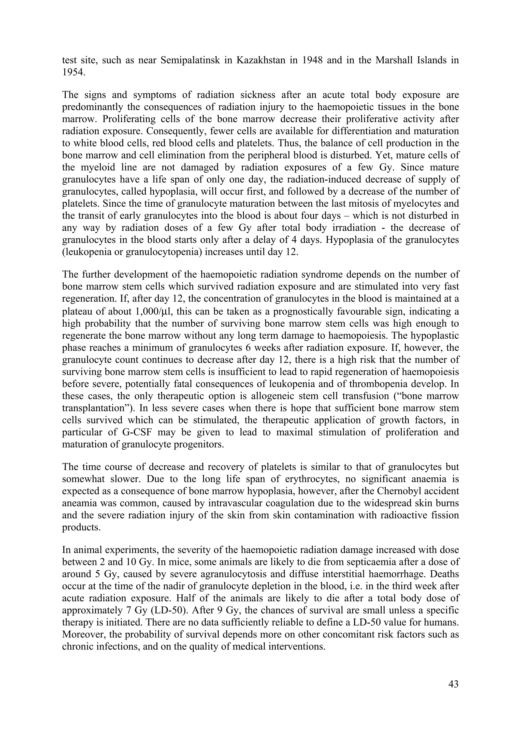 test site, such as near Semipalatinsk in Kazakhstan in 1948 and in the Marshall Islands in
1954.
The signs and symptoms of radiation sickness after an acute total body exposure are
predominantly the consequences of radiation injury to the haemopoietic tissues in the bone
marrow. Proliferating cells of the bone marrow decrease their proliferative activity after
radiation exposure. Consequently, fewer cells are available for differentiation and maturation
to white blood cells, red blood cells and platelets. Thus, the balance of cell production in the
bone marrow and cell elimination from the peripheral blood is disturbed. Yet, mature cells of
the myeloid line are not damaged by radiation exposures of a few Gy. Since mature
granulocytes have a life span of only one day, the radiation-induced decrease of supply of
granulocytes, called hypoplasia, will occur first, and followed by a decrease of the number of
platelets. Since the time of granulocyte maturation between the last mitosis of myelocytes and
the transit of early granulocytes into the blood is about four days – which is not disturbed in
any way by radiation doses of a few Gy after total body irradiation - the decrease of
granulocytes in the blood starts only after a delay of 4 days. Hypoplasia of the granulocytes
(leukopenia or granulocytopenia) increases until day 12.
The further development of the haemopoietic radiation syndrome depends on the number of
bone marrow stem cells which survived radiation exposure and are stimulated into very fast
regeneration. If, after day 12, the concentration of granulocytes in the blood is maintained at a
plateau of about 1,000/μl, this can be taken as a prognostically favourable sign, indicating a
high probability that the number of surviving bone marrow stem cells was high enough to
regenerate the bone marrow without any long term damage to haemopoiesis. The hypoplastic
phase reaches a minimum of granulocytes 6 weeks after radiation exposure. If, however, the
granulocyte count continues to decrease after day 12, there is a high risk that the number of
surviving bone marrow stem cells is insufficient to lead to rapid regeneration of haemopoiesis
before severe, potentially fatal consequences of leukopenia and of thrombopenia develop. In
these cases, the only therapeutic option is allogeneic stem cell transfusion (“bone marrow
transplantation”). In less severe cases when there is hope that sufficient bone marrow stem
cells survived which can be stimulated, the therapeutic application of growth factors, in
particular of G-CSF may be given to lead to maximal stimulation of proliferation and
maturation of granulocyte progenitors.
The time course of decrease and recovery of platelets is similar to that of granulocytes but
somewhat slower. Due to the long life span of erythrocytes, no significant anaemia is
expected as a consequence of bone marrow hypoplasia, however, after the Chernobyl accident
aneamia was common, caused by intravascular coagulation due to the widespread skin burns
and the severe radiation injury of the skin from skin contamination with radioactive fission
products.
In animal experiments, the severity of the haemopoietic radiation damage increased with dose
between 2 and 10 Gy. In mice, some animals are likely to die from septicaemia after a dose of
around 5 Gy, caused by severe agranulocytosis and diffuse interstitial haemorrhage. Deaths
occur at the time of the nadir of granulocyte depletion in the blood, i.e. in the third week after
acute radiation exposure. Half of the animals are likely to die after a total body dose of
approximately 7 Gy (LD-50). After 9 Gy, the chances of survival are small unless a specific
therapy is initiated. There are no data sufficiently reliable to define a LD-50 value for humans.
Moreover, the probability of survival depends more on other concomitant risk factors such as
chronic infections, and on the quality of medical interventions.
43
 