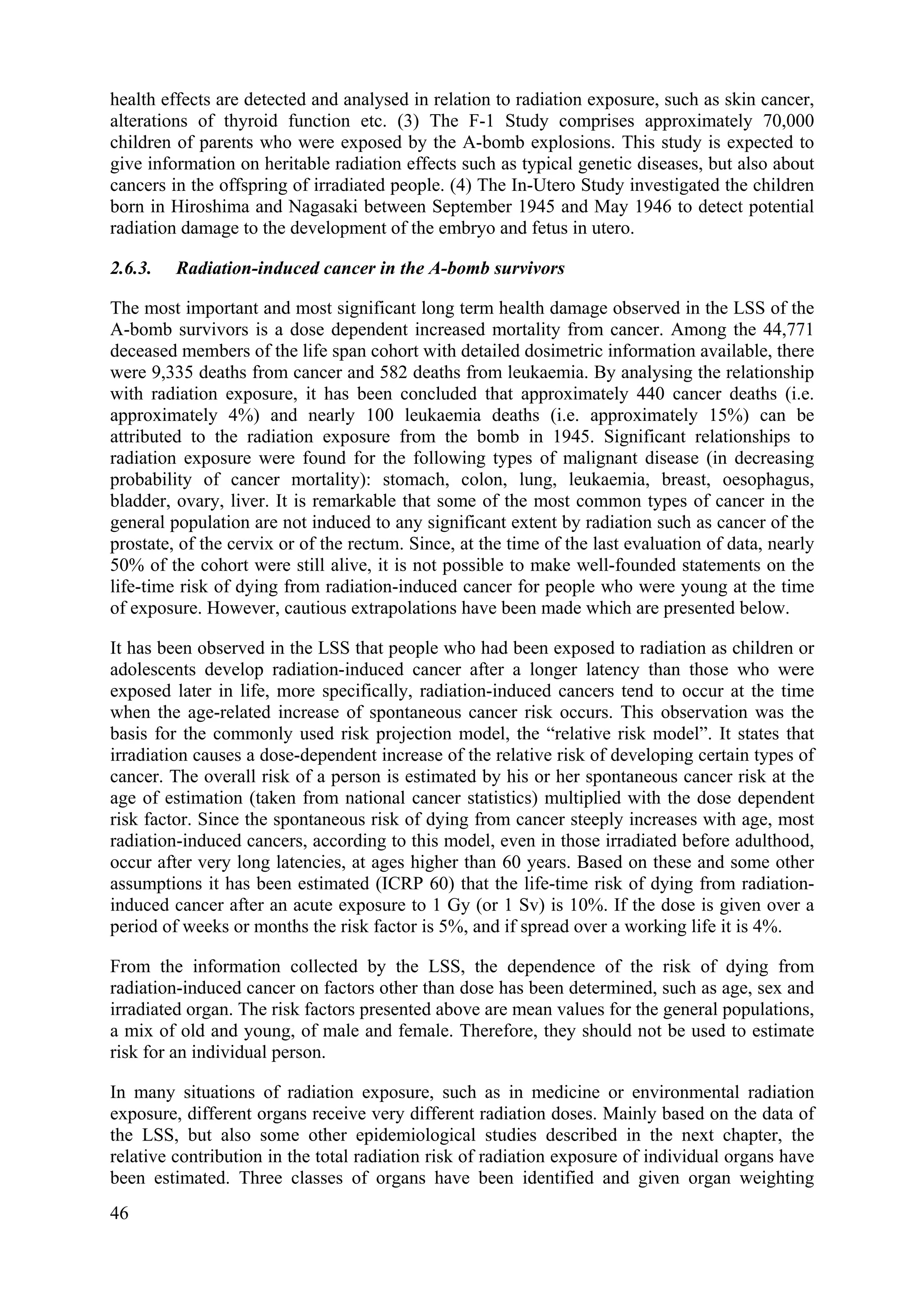 health effects are detected and analysed in relation to radiation exposure, such as skin cancer,
alterations of thyroid function etc. (3) The F-1 Study comprises approximately 70,000
children of parents who were exposed by the A-bomb explosions. This study is expected to
give information on heritable radiation effects such as typical genetic diseases, but also about
cancers in the offspring of irradiated people. (4) The In-Utero Study investigated the children
born in Hiroshima and Nagasaki between September 1945 and May 1946 to detect potential
radiation damage to the development of the embryo and fetus in utero.
2.6.3. Radiation-induced cancer in the A-bomb survivors
The most important and most significant long term health damage observed in the LSS of the
A-bomb survivors is a dose dependent increased mortality from cancer. Among the 44,771
deceased members of the life span cohort with detailed dosimetric information available, there
were 9,335 deaths from cancer and 582 deaths from leukaemia. By analysing the relationship
with radiation exposure, it has been concluded that approximately 440 cancer deaths (i.e.
approximately 4%) and nearly 100 leukaemia deaths (i.e. approximately 15%) can be
attributed to the radiation exposure from the bomb in 1945. Significant relationships to
radiation exposure were found for the following types of malignant disease (in decreasing
probability of cancer mortality): stomach, colon, lung, leukaemia, breast, oesophagus,
bladder, ovary, liver. It is remarkable that some of the most common types of cancer in the
general population are not induced to any significant extent by radiation such as cancer of the
prostate, of the cervix or of the rectum. Since, at the time of the last evaluation of data, nearly
50% of the cohort were still alive, it is not possible to make well-founded statements on the
life-time risk of dying from radiation-induced cancer for people who were young at the time
of exposure. However, cautious extrapolations have been made which are presented below.
It has been observed in the LSS that people who had been exposed to radiation as children or
adolescents develop radiation-induced cancer after a longer latency than those who were
exposed later in life, more specifically, radiation-induced cancers tend to occur at the time
when the age-related increase of spontaneous cancer risk occurs. This observation was the
basis for the commonly used risk projection model, the “relative risk model”. It states that
irradiation causes a dose-dependent increase of the relative risk of developing certain types of
cancer. The overall risk of a person is estimated by his or her spontaneous cancer risk at the
age of estimation (taken from national cancer statistics) multiplied with the dose dependent
risk factor. Since the spontaneous risk of dying from cancer steeply increases with age, most
radiation-induced cancers, according to this model, even in those irradiated before adulthood,
occur after very long latencies, at ages higher than 60 years. Based on these and some other
assumptions it has been estimated (ICRP 60) that the life-time risk of dying from radiation-
induced cancer after an acute exposure to 1 Gy (or 1 Sv) is 10%. If the dose is given over a
period of weeks or months the risk factor is 5%, and if spread over a working life it is 4%.
From the information collected by the LSS, the dependence of the risk of dying from
radiation-induced cancer on factors other than dose has been determined, such as age, sex and
irradiated organ. The risk factors presented above are mean values for the general populations,
a mix of old and young, of male and female. Therefore, they should not be used to estimate
risk for an individual person.
In many situations of radiation exposure, such as in medicine or environmental radiation
exposure, different organs receive very different radiation doses. Mainly based on the data of
the LSS, but also some other epidemiological studies described in the next chapter, the
relative contribution in the total radiation risk of radiation exposure of individual organs have
been estimated. Three classes of organs have been identified and given organ weighting
46
 