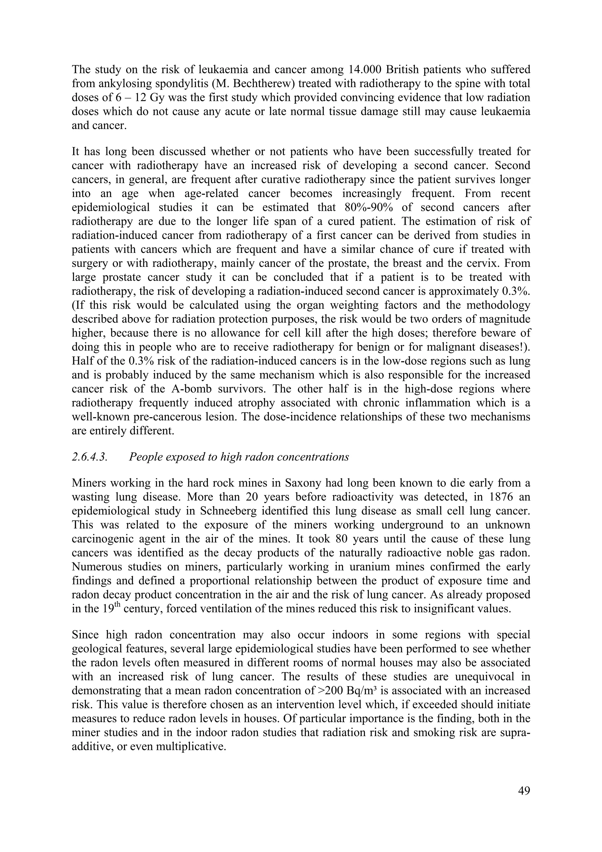 The study on the risk of leukaemia and cancer among 14.000 British patients who suffered
from ankylosing spondylitis (M. Bechtherew) treated with radiotherapy to the spine with total
doses of 6 – 12 Gy was the first study which provided convincing evidence that low radiation
doses which do not cause any acute or late normal tissue damage still may cause leukaemia
and cancer.
It has long been discussed whether or not patients who have been successfully treated for
cancer with radiotherapy have an increased risk of developing a second cancer. Second
cancers, in general, are frequent after curative radiotherapy since the patient survives longer
into an age when age-related cancer becomes increasingly frequent. From recent
epidemiological studies it can be estimated that 80%-90% of second cancers after
radiotherapy are due to the longer life span of a cured patient. The estimation of risk of
radiation-induced cancer from radiotherapy of a first cancer can be derived from studies in
patients with cancers which are frequent and have a similar chance of cure if treated with
surgery or with radiotherapy, mainly cancer of the prostate, the breast and the cervix. From
large prostate cancer study it can be concluded that if a patient is to be treated with
radiotherapy, the risk of developing a radiation-induced second cancer is approximately 0.3%.
(If this risk would be calculated using the organ weighting factors and the methodology
described above for radiation protection purposes, the risk would be two orders of magnitude
higher, because there is no allowance for cell kill after the high doses; therefore beware of
doing this in people who are to receive radiotherapy for benign or for malignant diseases!).
Half of the 0.3% risk of the radiation-induced cancers is in the low-dose regions such as lung
and is probably induced by the same mechanism which is also responsible for the increased
cancer risk of the A-bomb survivors. The other half is in the high-dose regions where
radiotherapy frequently induced atrophy associated with chronic inflammation which is a
well-known pre-cancerous lesion. The dose-incidence relationships of these two mechanisms
are entirely different.
2.6.4.3. People exposed to high radon concentrations
Miners working in the hard rock mines in Saxony had long been known to die early from a
wasting lung disease. More than 20 years before radioactivity was detected, in 1876 an
epidemiological study in Schneeberg identified this lung disease as small cell lung cancer.
This was related to the exposure of the miners working underground to an unknown
carcinogenic agent in the air of the mines. It took 80 years until the cause of these lung
cancers was identified as the decay products of the naturally radioactive noble gas radon.
Numerous studies on miners, particularly working in uranium mines confirmed the early
findings and defined a proportional relationship between the product of exposure time and
radon decay product concentration in the air and the risk of lung cancer. As already proposed
in the 19th
century, forced ventilation of the mines reduced this risk to insignificant values.
Since high radon concentration may also occur indoors in some regions with special
geological features, several large epidemiological studies have been performed to see whether
the radon levels often measured in different rooms of normal houses may also be associated
with an increased risk of lung cancer. The results of these studies are unequivocal in
demonstrating that a mean radon concentration of >200 Bq/m³ is associated with an increased
risk. This value is therefore chosen as an intervention level which, if exceeded should initiate
measures to reduce radon levels in houses. Of particular importance is the finding, both in the
miner studies and in the indoor radon studies that radiation risk and smoking risk are supra-
additive, or even multiplicative.
49
 