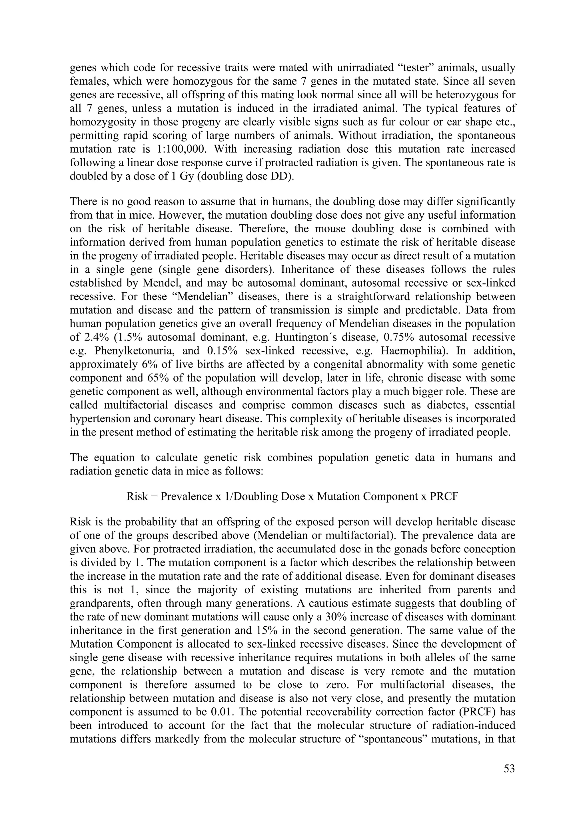 genes which code for recessive traits were mated with unirradiated “tester” animals, usually
females, which were homozygous for the same 7 genes in the mutated state. Since all seven
genes are recessive, all offspring of this mating look normal since all will be heterozygous for
all 7 genes, unless a mutation is induced in the irradiated animal. The typical features of
homozygosity in those progeny are clearly visible signs such as fur colour or ear shape etc.,
permitting rapid scoring of large numbers of animals. Without irradiation, the spontaneous
mutation rate is 1:100,000. With increasing radiation dose this mutation rate increased
following a linear dose response curve if protracted radiation is given. The spontaneous rate is
doubled by a dose of 1 Gy (doubling dose DD).
There is no good reason to assume that in humans, the doubling dose may differ significantly
from that in mice. However, the mutation doubling dose does not give any useful information
on the risk of heritable disease. Therefore, the mouse doubling dose is combined with
information derived from human population genetics to estimate the risk of heritable disease
in the progeny of irradiated people. Heritable diseases may occur as direct result of a mutation
in a single gene (single gene disorders). Inheritance of these diseases follows the rules
established by Mendel, and may be autosomal dominant, autosomal recessive or sex-linked
recessive. For these “Mendelian” diseases, there is a straightforward relationship between
mutation and disease and the pattern of transmission is simple and predictable. Data from
human population genetics give an overall frequency of Mendelian diseases in the population
of 2.4% (1.5% autosomal dominant, e.g. Huntington´s disease, 0.75% autosomal recessive
e.g. Phenylketonuria, and 0.15% sex-linked recessive, e.g. Haemophilia). In addition,
approximately 6% of live births are affected by a congenital abnormality with some genetic
component and 65% of the population will develop, later in life, chronic disease with some
genetic component as well, although environmental factors play a much bigger role. These are
called multifactorial diseases and comprise common diseases such as diabetes, essential
hypertension and coronary heart disease. This complexity of heritable diseases is incorporated
in the present method of estimating the heritable risk among the progeny of irradiated people.
The equation to calculate genetic risk combines population genetic data in humans and
radiation genetic data in mice as follows:
Risk = Prevalence x 1/Doubling Dose x Mutation Component x PRCF
Risk is the probability that an offspring of the exposed person will develop heritable disease
of one of the groups described above (Mendelian or multifactorial). The prevalence data are
given above. For protracted irradiation, the accumulated dose in the gonads before conception
is divided by 1. The mutation component is a factor which describes the relationship between
the increase in the mutation rate and the rate of additional disease. Even for dominant diseases
this is not 1, since the majority of existing mutations are inherited from parents and
grandparents, often through many generations. A cautious estimate suggests that doubling of
the rate of new dominant mutations will cause only a 30% increase of diseases with dominant
inheritance in the first generation and 15% in the second generation. The same value of the
Mutation Component is allocated to sex-linked recessive diseases. Since the development of
single gene disease with recessive inheritance requires mutations in both alleles of the same
gene, the relationship between a mutation and disease is very remote and the mutation
component is therefore assumed to be close to zero. For multifactorial diseases, the
relationship between mutation and disease is also not very close, and presently the mutation
component is assumed to be 0.01. The potential recoverability correction factor (PRCF) has
been introduced to account for the fact that the molecular structure of radiation-induced
mutations differs markedly from the molecular structure of “spontaneous” mutations, in that
53
 