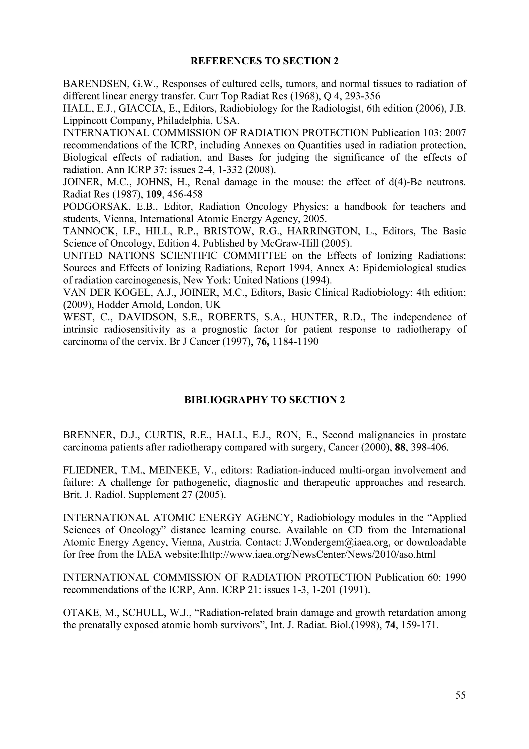 REFERENCES TO SECTION 2
BARENDSEN, G.W., Responses of cultured cells, tumors, and normal tissues to radiation of
different linear energy transfer. Curr Top Radiat Res (1968), Q 4, 293-356
HALL, E.J., GIACCIA, E., Editors, Radiobiology for the Radiologist, 6th edition (2006), J.B.
Lippincott Company, Philadelphia, USA.
INTERNATIONAL COMMISSION OF RADIATION PROTECTION Publication 103: 2007
recommendations of the ICRP, including Annexes on Quantities used in radiation protection,
Biological effects of radiation, and Bases for judging the significance of the effects of
radiation. Ann ICRP 37: issues 2-4, 1-332 (2008).
JOINER, M.C., JOHNS, H., Renal damage in the mouse: the effect of d(4)-Be neutrons.
Radiat Res (1987), 109, 456-458
PODGORSAK, E.B., Editor, Radiation Oncology Physics: a handbook for teachers and
students, Vienna, International Atomic Energy Agency, 2005.
TANNOCK, I.F., HILL, R.P., BRISTOW, R.G., HARRINGTON, L., Editors, The Basic
Science of Oncology, Edition 4, Published by McGraw-Hill (2005).
UNITED NATIONS SCIENTIFIC COMMITTEE on the Effects of Ionizing Radiations:
Sources and Effects of Ionizing Radiations, Report 1994, Annex A: Epidemiological studies
of radiation carcinogenesis, New York: United Nations (1994).
VAN DER KOGEL, A.J., JOINER, M.C., Editors, Basic Clinical Radiobiology: 4th edition;
(2009), Hodder Arnold, London, UK
WEST, C., DAVIDSON, S.E., ROBERTS, S.A., HUNTER, R.D., The independence of
intrinsic radiosensitivity as a prognostic factor for patient response to radiotherapy of
carcinoma of the cervix. Br J Cancer (1997), 76, 1184-1190
BIBLIOGRAPHY TO SECTION 2
BRENNER, D.J., CURTIS, R.E., HALL, E.J., RON, E., Second malignancies in prostate
carcinoma patients after radiotherapy compared with surgery, Cancer (2000), 88, 398-406.
FLIEDNER, T.M., MEINEKE, V., editors: Radiation-induced multi-organ involvement and
failure: A challenge for pathogenetic, diagnostic and therapeutic approaches and research.
Brit. J. Radiol. Supplement 27 (2005).
INTERNATIONAL ATOMIC ENERGY AGENCY, Radiobiology modules in the “Applied
Sciences of Oncology” distance learning course. Available on CD from the International
Atomic Energy Agency, Vienna, Austria. Contact: J.Wondergem@iaea.org, or downloadable
for free from the IAEA website:Ihttp://www.iaea.org/NewsCenter/News/2010/aso.html
INTERNATIONAL COMMISSION OF RADIATION PROTECTION Publication 60: 1990
recommendations of the ICRP, Ann. ICRP 21: issues 1-3, 1-201 (1991).
OTAKE, M., SCHULL, W.J., “Radiation-related brain damage and growth retardation among
the prenatally exposed atomic bomb survivors”, Int. J. Radiat. Biol.(1998), 74, 159-171.
55
 