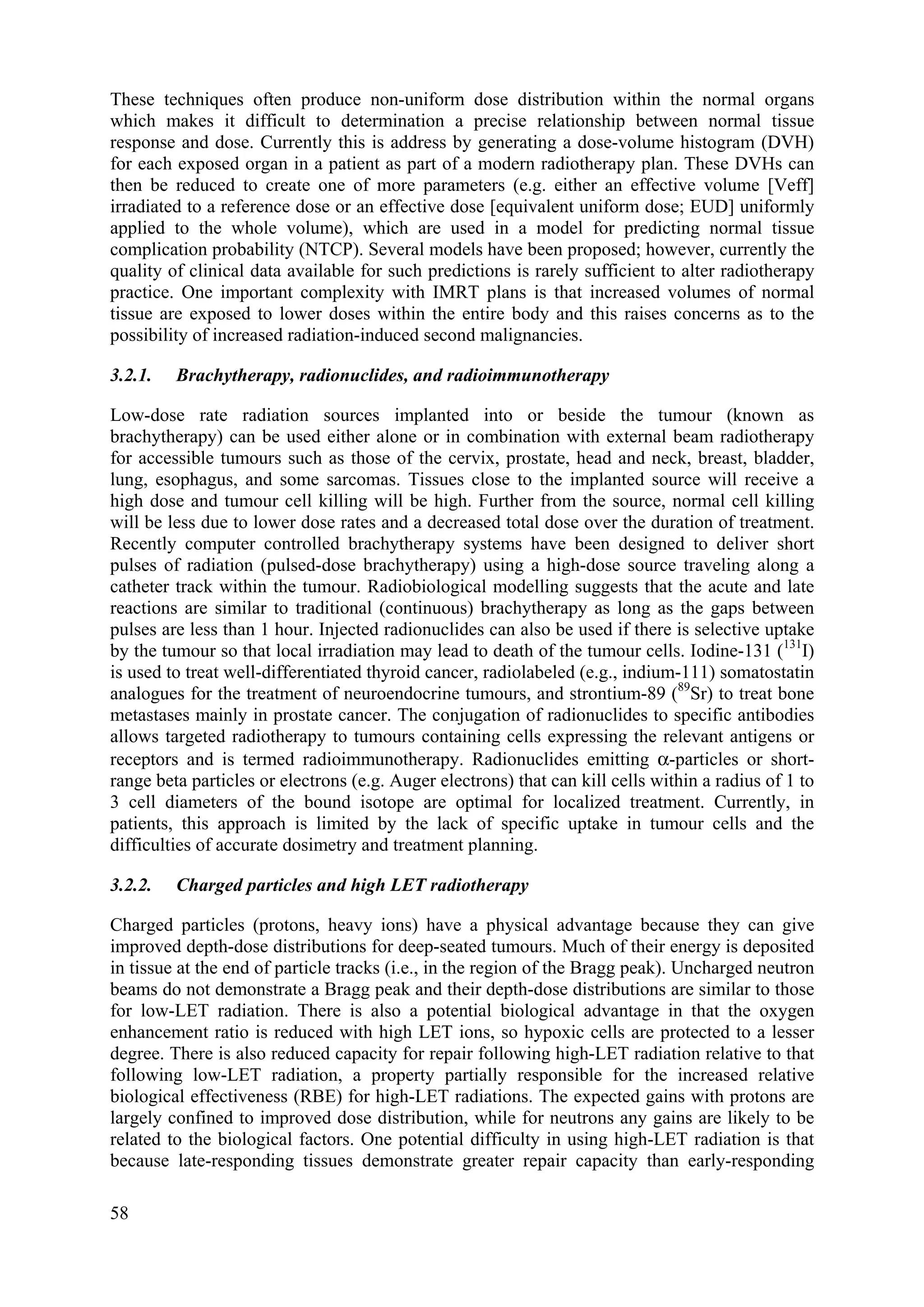 These techniques often produce non-uniform dose distribution within the normal organs
which makes it difficult to determination a precise relationship between normal tissue
response and dose. Currently this is address by generating a dose-volume histogram (DVH)
for each exposed organ in a patient as part of a modern radiotherapy plan. These DVHs can
then be reduced to create one of more parameters (e.g. either an effective volume [Veff]
irradiated to a reference dose or an effective dose [equivalent uniform dose; EUD] uniformly
applied to the whole volume), which are used in a model for predicting normal tissue
complication probability (NTCP). Several models have been proposed; however, currently the
quality of clinical data available for such predictions is rarely sufficient to alter radiotherapy
practice. One important complexity with IMRT plans is that increased volumes of normal
tissue are exposed to lower doses within the entire body and this raises concerns as to the
possibility of increased radiation-induced second malignancies.
3.2.1. Brachytherapy, radionuclides, and radioimmunotherapy
Low-dose rate radiation sources implanted into or beside the tumour (known as
brachytherapy) can be used either alone or in combination with external beam radiotherapy
for accessible tumours such as those of the cervix, prostate, head and neck, breast, bladder,
lung, esophagus, and some sarcomas. Tissues close to the implanted source will receive a
high dose and tumour cell killing will be high. Further from the source, normal cell killing
will be less due to lower dose rates and a decreased total dose over the duration of treatment.
Recently computer controlled brachytherapy systems have been designed to deliver short
pulses of radiation (pulsed-dose brachytherapy) using a high-dose source traveling along a
catheter track within the tumour. Radiobiological modelling suggests that the acute and late
reactions are similar to traditional (continuous) brachytherapy as long as the gaps between
pulses are less than 1 hour. Injected radionuclides can also be used if there is selective uptake
by the tumour so that local irradiation may lead to death of the tumour cells. Iodine-131 (131
I)
is used to treat well-differentiated thyroid cancer, radiolabeled (e.g., indium-111) somatostatin
analogues for the treatment of neuroendocrine tumours, and strontium-89 (89
Sr) to treat bone
metastases mainly in prostate cancer. The conjugation of radionuclides to specific antibodies
allows targeted radiotherapy to tumours containing cells expressing the relevant antigens or
receptors and is termed radioimmunotherapy. Radionuclides emitting α-particles or short-
range beta particles or electrons (e.g. Auger electrons) that can kill cells within a radius of 1 to
3 cell diameters of the bound isotope are optimal for localized treatment. Currently, in
patients, this approach is limited by the lack of specific uptake in tumour cells and the
difficulties of accurate dosimetry and treatment planning.
3.2.2. Charged particles and high LET radiotherapy
Charged particles (protons, heavy ions) have a physical advantage because they can give
improved depth-dose distributions for deep-seated tumours. Much of their energy is deposited
in tissue at the end of particle tracks (i.e., in the region of the Bragg peak). Uncharged neutron
beams do not demonstrate a Bragg peak and their depth-dose distributions are similar to those
for low-LET radiation. There is also a potential biological advantage in that the oxygen
enhancement ratio is reduced with high LET ions, so hypoxic cells are protected to a lesser
degree. There is also reduced capacity for repair following high-LET radiation relative to that
following low-LET radiation, a property partially responsible for the increased relative
biological effectiveness (RBE) for high-LET radiations. The expected gains with protons are
largely confined to improved dose distribution, while for neutrons any gains are likely to be
related to the biological factors. One potential difficulty in using high-LET radiation is that
because late-responding tissues demonstrate greater repair capacity than early-responding
58
 