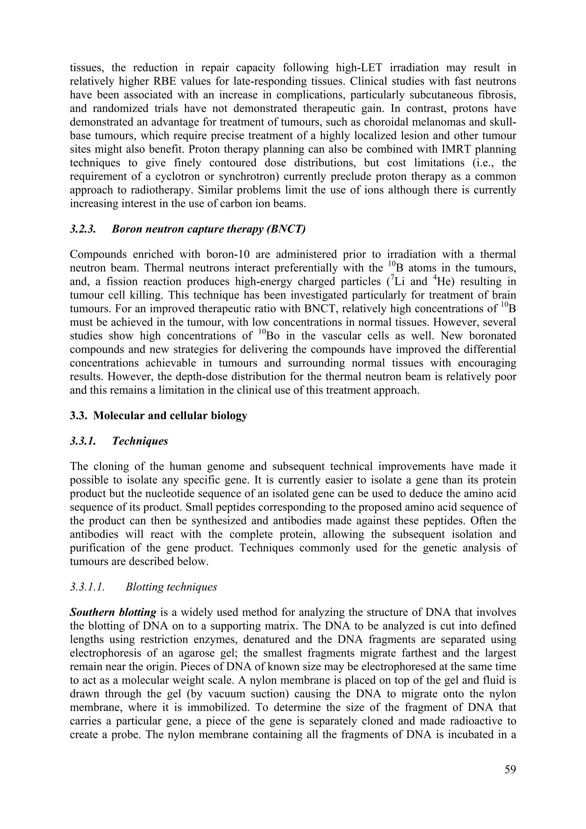 tissues, the reduction in repair capacity following high-LET irradiation may result in
relatively higher RBE values for late-responding tissues. Clinical studies with fast neutrons
have been associated with an increase in complications, particularly subcutaneous fibrosis,
and randomized trials have not demonstrated therapeutic gain. In contrast, protons have
demonstrated an advantage for treatment of tumours, such as choroidal melanomas and skull-
base tumours, which require precise treatment of a highly localized lesion and other tumour
sites might also benefit. Proton therapy planning can also be combined with IMRT planning
techniques to give finely contoured dose distributions, but cost limitations (i.e., the
requirement of a cyclotron or synchrotron) currently preclude proton therapy as a common
approach to radiotherapy. Similar problems limit the use of ions although there is currently
increasing interest in the use of carbon ion beams.
3.2.3. Boron neutron capture therapy (BNCT)
Compounds enriched with boron-10 are administered prior to irradiation with a thermal
neutron beam. Thermal neutrons interact preferentially with the 10
B atoms in the tumours,
and, a fission reaction produces high-energy charged particles (7
Li and 4
He) resulting in
tumour cell killing. This technique has been investigated particularly for treatment of brain
tumours. For an improved therapeutic ratio with BNCT, relatively high concentrations of 10
B
must be achieved in the tumour, with low concentrations in normal tissues. However, several
studies show high concentrations of 10
Bo in the vascular cells as well. New boronated
compounds and new strategies for delivering the compounds have improved the differential
concentrations achievable in tumours and surrounding normal tissues with encouraging
results. However, the depth-dose distribution for the thermal neutron beam is relatively poor
and this remains a limitation in the clinical use of this treatment approach.
3.3. Molecular and cellular biology
3.3.1. Techniques
The cloning of the human genome and subsequent technical improvements have made it
possible to isolate any specific gene. It is currently easier to isolate a gene than its protein
product but the nucleotide sequence of an isolated gene can be used to deduce the amino acid
sequence of its product. Small peptides corresponding to the proposed amino acid sequence of
the product can then be synthesized and antibodies made against these peptides. Often the
antibodies will react with the complete protein, allowing the subsequent isolation and
purification of the gene product. Techniques commonly used for the genetic analysis of
tumours are described below.
3.3.1.1. Blotting techniques
Southern blotting is a widely used method for analyzing the structure of DNA that involves
the blotting of DNA on to a supporting matrix. The DNA to be analyzed is cut into defined
lengths using restriction enzymes, denatured and the DNA fragments are separated using
electrophoresis of an agarose gel; the smallest fragments migrate farthest and the largest
remain near the origin. Pieces of DNA of known size may be electrophoresed at the same time
to act as a molecular weight scale. A nylon membrane is placed on top of the gel and fluid is
drawn through the gel (by vacuum suction) causing the DNA to migrate onto the nylon
membrane, where it is immobilized. To determine the size of the fragment of DNA that
carries a particular gene, a piece of the gene is separately cloned and made radioactive to
create a probe. The nylon membrane containing all the fragments of DNA is incubated in a
59
 