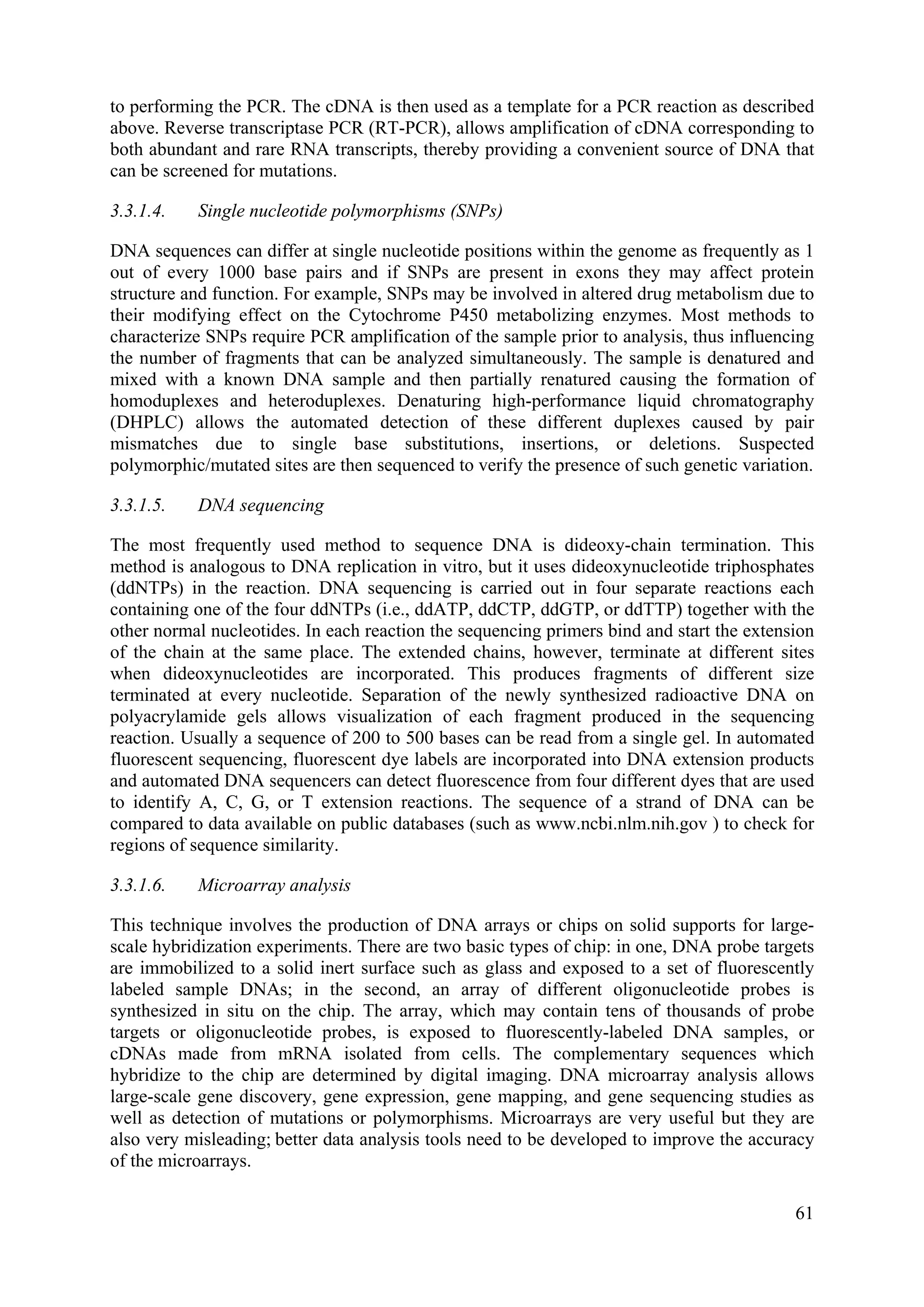 to performing the PCR. The cDNA is then used as a template for a PCR reaction as described
above. Reverse transcriptase PCR (RT-PCR), allows amplification of cDNA corresponding to
both abundant and rare RNA transcripts, thereby providing a convenient source of DNA that
can be screened for mutations.
3.3.1.4. Single nucleotide polymorphisms (SNPs)
DNA sequences can differ at single nucleotide positions within the genome as frequently as 1
out of every 1000 base pairs and if SNPs are present in exons they may affect protein
structure and function. For example, SNPs may be involved in altered drug metabolism due to
their modifying effect on the Cytochrome P450 metabolizing enzymes. Most methods to
characterize SNPs require PCR amplification of the sample prior to analysis, thus influencing
the number of fragments that can be analyzed simultaneously. The sample is denatured and
mixed with a known DNA sample and then partially renatured causing the formation of
homoduplexes and heteroduplexes. Denaturing high-performance liquid chromatography
(DHPLC) allows the automated detection of these different duplexes caused by pair
mismatches due to single base substitutions, insertions, or deletions. Suspected
polymorphic/mutated sites are then sequenced to verify the presence of such genetic variation.
3.3.1.5. DNA sequencing
The most frequently used method to sequence DNA is dideoxy-chain termination. This
method is analogous to DNA replication in vitro, but it uses dideoxynucleotide triphosphates
(ddNTPs) in the reaction. DNA sequencing is carried out in four separate reactions each
containing one of the four ddNTPs (i.e., ddATP, ddCTP, ddGTP, or ddTTP) together with the
other normal nucleotides. In each reaction the sequencing primers bind and start the extension
of the chain at the same place. The extended chains, however, terminate at different sites
when dideoxynucleotides are incorporated. This produces fragments of different size
terminated at every nucleotide. Separation of the newly synthesized radioactive DNA on
polyacrylamide gels allows visualization of each fragment produced in the sequencing
reaction. Usually a sequence of 200 to 500 bases can be read from a single gel. In automated
fluorescent sequencing, fluorescent dye labels are incorporated into DNA extension products
and automated DNA sequencers can detect fluorescence from four different dyes that are used
to identify A, C, G, or T extension reactions. The sequence of a strand of DNA can be
compared to data available on public databases (such as www.ncbi.nlm.nih.gov ) to check for
regions of sequence similarity.
3.3.1.6. Microarray analysis
This technique involves the production of DNA arrays or chips on solid supports for large-
scale hybridization experiments. There are two basic types of chip: in one, DNA probe targets
are immobilized to a solid inert surface such as glass and exposed to a set of fluorescently
labeled sample DNAs; in the second, an array of different oligonucleotide probes is
synthesized in situ on the chip. The array, which may contain tens of thousands of probe
targets or oligonucleotide probes, is exposed to fluorescently-labeled DNA samples, or
cDNAs made from mRNA isolated from cells. The complementary sequences which
hybridize to the chip are determined by digital imaging. DNA microarray analysis allows
large-scale gene discovery, gene expression, gene mapping, and gene sequencing studies as
well as detection of mutations or polymorphisms. Microarrays are very useful but they are
also very misleading; better data analysis tools need to be developed to improve the accuracy
of the microarrays.
61
 