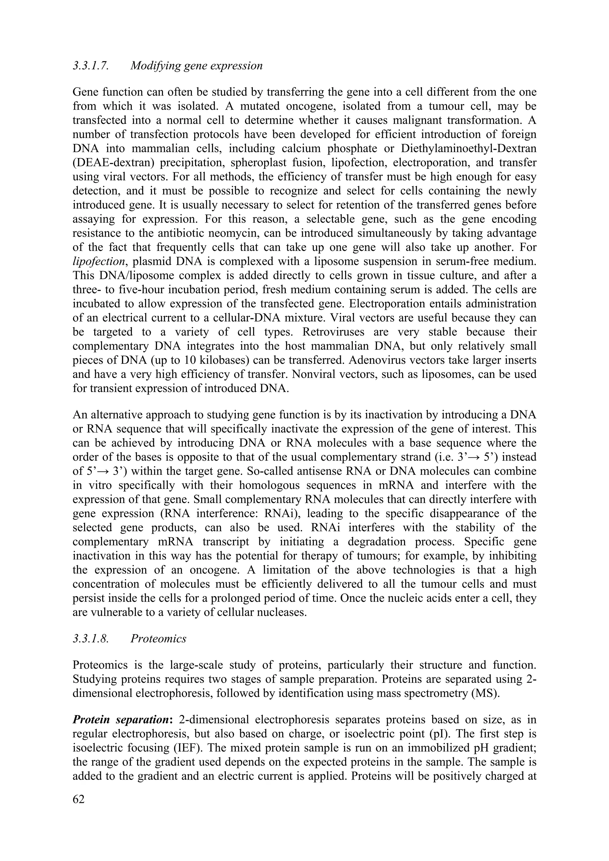 3.3.1.7. Modifying gene expression
Gene function can often be studied by transferring the gene into a cell different from the one
from which it was isolated. A mutated oncogene, isolated from a tumour cell, may be
transfected into a normal cell to determine whether it causes malignant transformation. A
number of transfection protocols have been developed for efficient introduction of foreign
DNA into mammalian cells, including calcium phosphate or Diethylaminoethyl-Dextran
(DEAE-dextran) precipitation, spheroplast fusion, lipofection, electroporation, and transfer
using viral vectors. For all methods, the efficiency of transfer must be high enough for easy
detection, and it must be possible to recognize and select for cells containing the newly
introduced gene. It is usually necessary to select for retention of the transferred genes before
assaying for expression. For this reason, a selectable gene, such as the gene encoding
resistance to the antibiotic neomycin, can be introduced simultaneously by taking advantage
of the fact that frequently cells that can take up one gene will also take up another. For
lipofection, plasmid DNA is complexed with a liposome suspension in serum-free medium.
This DNA/liposome complex is added directly to cells grown in tissue culture, and after a
three- to five-hour incubation period, fresh medium containing serum is added. The cells are
incubated to allow expression of the transfected gene. Electroporation entails administration
of an electrical current to a cellular-DNA mixture. Viral vectors are useful because they can
be targeted to a variety of cell types. Retroviruses are very stable because their
complementary DNA integrates into the host mammalian DNA, but only relatively small
pieces of DNA (up to 10 kilobases) can be transferred. Adenovirus vectors take larger inserts
and have a very high efficiency of transfer. Nonviral vectors, such as liposomes, can be used
for transient expression of introduced DNA.
An alternative approach to studying gene function is by its inactivation by introducing a DNA
or RNA sequence that will specifically inactivate the expression of the gene of interest. This
can be achieved by introducing DNA or RNA molecules with a base sequence where the
order of the bases is opposite to that of the usual complementary strand (i.e. 3’→ 5’) instead
of 5’→ 3’) within the target gene. So-called antisense RNA or DNA molecules can combine
in vitro specifically with their homologous sequences in mRNA and interfere with the
expression of that gene. Small complementary RNA molecules that can directly interfere with
gene expression (RNA interference: RNAi), leading to the specific disappearance of the
selected gene products, can also be used. RNAi interferes with the stability of the
complementary mRNA transcript by initiating a degradation process. Specific gene
inactivation in this way has the potential for therapy of tumours; for example, by inhibiting
the expression of an oncogene. A limitation of the above technologies is that a high
concentration of molecules must be efficiently delivered to all the tumour cells and must
persist inside the cells for a prolonged period of time. Once the nucleic acids enter a cell, they
are vulnerable to a variety of cellular nucleases.
3.3.1.8. Proteomics
Proteomics is the large-scale study of proteins, particularly their structure and function.
Studying proteins requires two stages of sample preparation. Proteins are separated using 2-
dimensional electrophoresis, followed by identification using mass spectrometry (MS).
Protein separation: 2-dimensional electrophoresis separates proteins based on size, as in
regular electrophoresis, but also based on charge, or isoelectric point (pI). The first step is
isoelectric focusing (IEF). The mixed protein sample is run on an immobilized pH gradient;
the range of the gradient used depends on the expected proteins in the sample. The sample is
added to the gradient and an electric current is applied. Proteins will be positively charged at
62
 