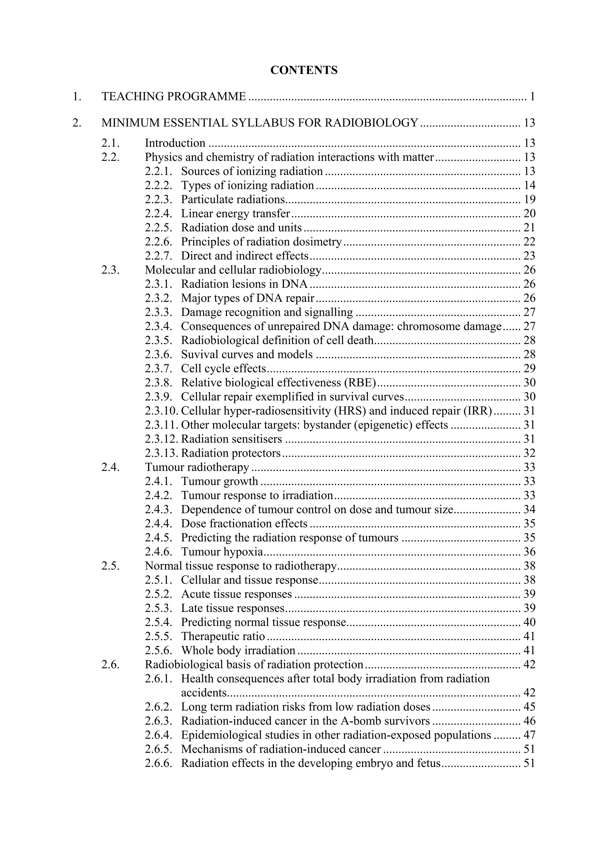 CONTENTS
1. TEACHING PROGRAMME ........................................................................................... 1
2. MINIMUM ESSENTIAL SYLLABUS FOR RADIOBIOLOGY................................. 13
2.1. Introduction ...................................................................................................... 13
2.2. Physics and chemistry of radiation interactions with matter............................ 13
2.2.1. Sources of ionizing radiation................................................................ 13
2.2.2. Types of ionizing radiation................................................................... 14
2.2.3. Particulate radiations............................................................................. 19
2.2.4. Linear energy transfer........................................................................... 20
2.2.5. Radiation dose and units....................................................................... 21
2.2.6. Principles of radiation dosimetry.......................................................... 22
2.2.7. Direct and indirect effects..................................................................... 23
2.3. Molecular and cellular radiobiology................................................................. 26
2.3.1. Radiation lesions in DNA..................................................................... 26
2.3.2. Major types of DNA repair................................................................... 26
2.3.3. Damage recognition and signalling ...................................................... 27
2.3.4. Consequences of unrepaired DNA damage: chromosome damage...... 27
2.3.5. Radiobiological definition of cell death................................................ 28
2.3.6. Suvival curves and models ................................................................... 28
2.3.7. Cell cycle effects................................................................................... 29
2.3.8. Relative biological effectiveness (RBE)............................................... 30
2.3.9. Cellular repair exemplified in survival curves...................................... 30
2.3.10. Cellular hyper-radiosensitivity (HRS) and induced repair (IRR)......... 31
2.3.11. Other molecular targets: bystander (epigenetic) effects ....................... 31
2.3.12. Radiation sensitisers ............................................................................. 31
2.3.13. Radiation protectors.............................................................................. 32
2.4. Tumour radiotherapy ........................................................................................ 33
2.4.1. Tumour growth ..................................................................................... 33
2.4.2. Tumour response to irradiation............................................................. 33
2.4.3. Dependence of tumour control on dose and tumour size...................... 34
2.4.4. Dose fractionation effects ..................................................................... 35
2.4.5. Predicting the radiation response of tumours ....................................... 35
2.4.6. Tumour hypoxia.................................................................................... 36
2.5. Normal tissue response to radiotherapy............................................................ 38
2.5.1. Cellular and tissue response.................................................................. 38
2.5.2. Acute tissue responses .......................................................................... 39
2.5.3. Late tissue responses............................................................................. 39
2.5.4. Predicting normal tissue response......................................................... 40
2.5.5. Therapeutic ratio................................................................................... 41
2.5.6. Whole body irradiation......................................................................... 41
2.6. Radiobiological basis of radiation protection................................................... 42
2.6.1. Health consequences after total body irradiation from radiation
accidents................................................................................................ 42
2.6.2. Long term radiation risks from low radiation doses............................. 45
2.6.3. Radiation-induced cancer in the A-bomb survivors ............................. 46
2.6.4. Epidemiological studies in other radiation-exposed populations ......... 47
2.6.5. Mechanisms of radiation-induced cancer ............................................. 51
2.6.6. Radiation effects in the developing embryo and fetus.......................... 51
 