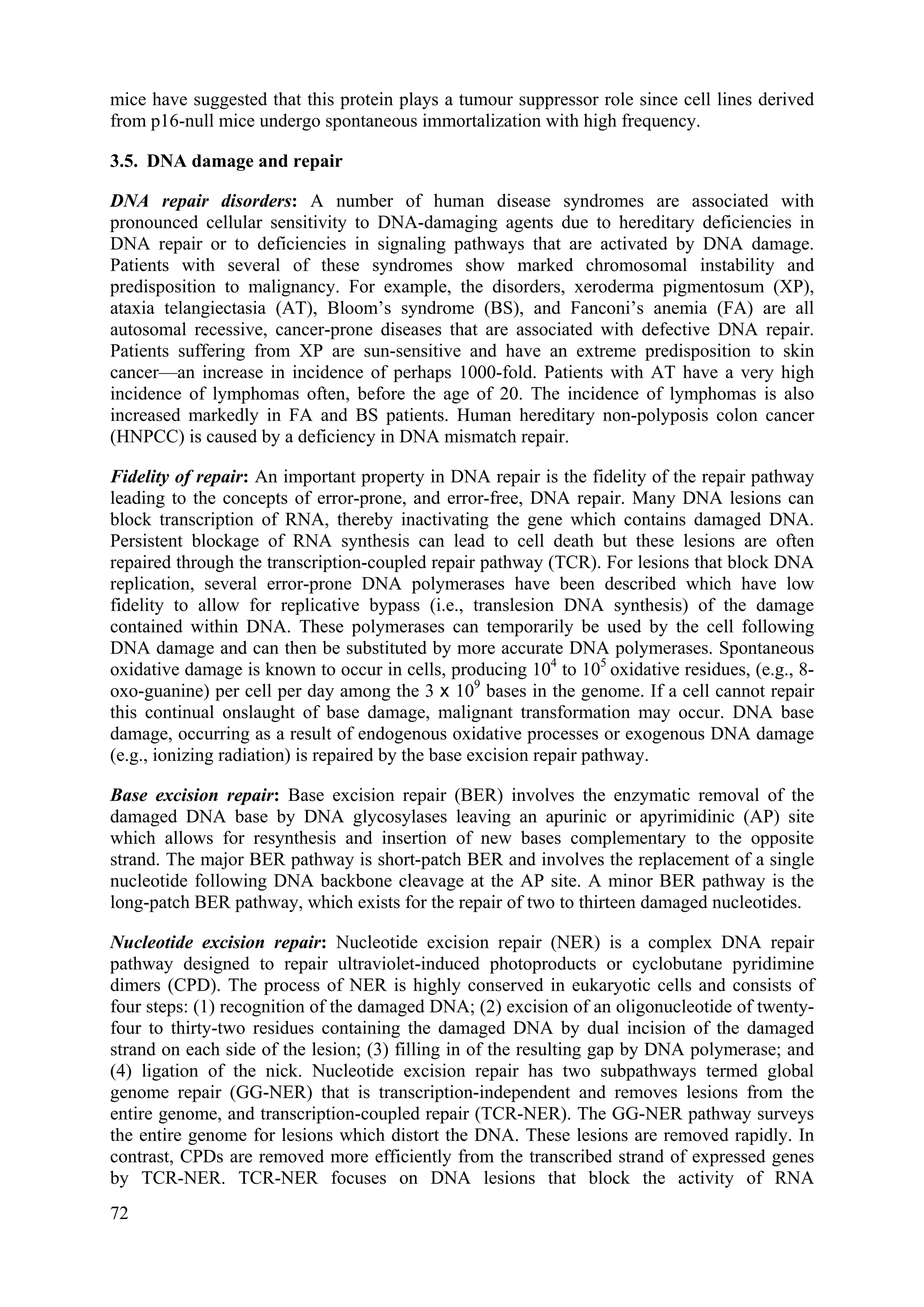 mice have suggested that this protein plays a tumour suppressor role since cell lines derived
from p16-null mice undergo spontaneous immortalization with high frequency.
3.5. DNA damage and repair
DNA repair disorders: A number of human disease syndromes are associated with
pronounced cellular sensitivity to DNA-damaging agents due to hereditary deficiencies in
DNA repair or to deficiencies in signaling pathways that are activated by DNA damage.
Patients with several of these syndromes show marked chromosomal instability and
predisposition to malignancy. For example, the disorders, xeroderma pigmentosum (XP),
ataxia telangiectasia (AT), Bloom’s syndrome (BS), and Fanconi’s anemia (FA) are all
autosomal recessive, cancer-prone diseases that are associated with defective DNA repair.
Patients suffering from XP are sun-sensitive and have an extreme predisposition to skin
cancer—an increase in incidence of perhaps 1000-fold. Patients with AT have a very high
incidence of lymphomas often, before the age of 20. The incidence of lymphomas is also
increased markedly in FA and BS patients. Human hereditary non-polyposis colon cancer
(HNPCC) is caused by a deficiency in DNA mismatch repair.
Fidelity of repair: An important property in DNA repair is the fidelity of the repair pathway
leading to the concepts of error-prone, and error-free, DNA repair. Many DNA lesions can
block transcription of RNA, thereby inactivating the gene which contains damaged DNA.
Persistent blockage of RNA synthesis can lead to cell death but these lesions are often
repaired through the transcription-coupled repair pathway (TCR). For lesions that block DNA
replication, several error-prone DNA polymerases have been described which have low
fidelity to allow for replicative bypass (i.e., translesion DNA synthesis) of the damage
contained within DNA. These polymerases can temporarily be used by the cell following
DNA damage and can then be substituted by more accurate DNA polymerases. Spontaneous
oxidative damage is known to occur in cells, producing 104
to 105
oxidative residues, (e.g., 8-
oxo-guanine) per cell per day among the 3 x 109
bases in the genome. If a cell cannot repair
this continual onslaught of base damage, malignant transformation may occur. DNA base
damage, occurring as a result of endogenous oxidative processes or exogenous DNA damage
(e.g., ionizing radiation) is repaired by the base excision repair pathway.
Base excision repair: Base excision repair (BER) involves the enzymatic removal of the
damaged DNA base by DNA glycosylases leaving an apurinic or apyrimidinic (AP) site
which allows for resynthesis and insertion of new bases complementary to the opposite
strand. The major BER pathway is short-patch BER and involves the replacement of a single
nucleotide following DNA backbone cleavage at the AP site. A minor BER pathway is the
long-patch BER pathway, which exists for the repair of two to thirteen damaged nucleotides.
Nucleotide excision repair: Nucleotide excision repair (NER) is a complex DNA repair
pathway designed to repair ultraviolet-induced photoproducts or cyclobutane pyridimine
dimers (CPD). The process of NER is highly conserved in eukaryotic cells and consists of
four steps: (1) recognition of the damaged DNA; (2) excision of an oligonucleotide of twenty-
four to thirty-two residues containing the damaged DNA by dual incision of the damaged
strand on each side of the lesion; (3) filling in of the resulting gap by DNA polymerase; and
(4) ligation of the nick. Nucleotide excision repair has two subpathways termed global
genome repair (GG-NER) that is transcription-independent and removes lesions from the
entire genome, and transcription-coupled repair (TCR-NER). The GG-NER pathway surveys
the entire genome for lesions which distort the DNA. These lesions are removed rapidly. In
contrast, CPDs are removed more efficiently from the transcribed strand of expressed genes
by TCR-NER. TCR-NER focuses on DNA lesions that block the activity of RNA
72
 