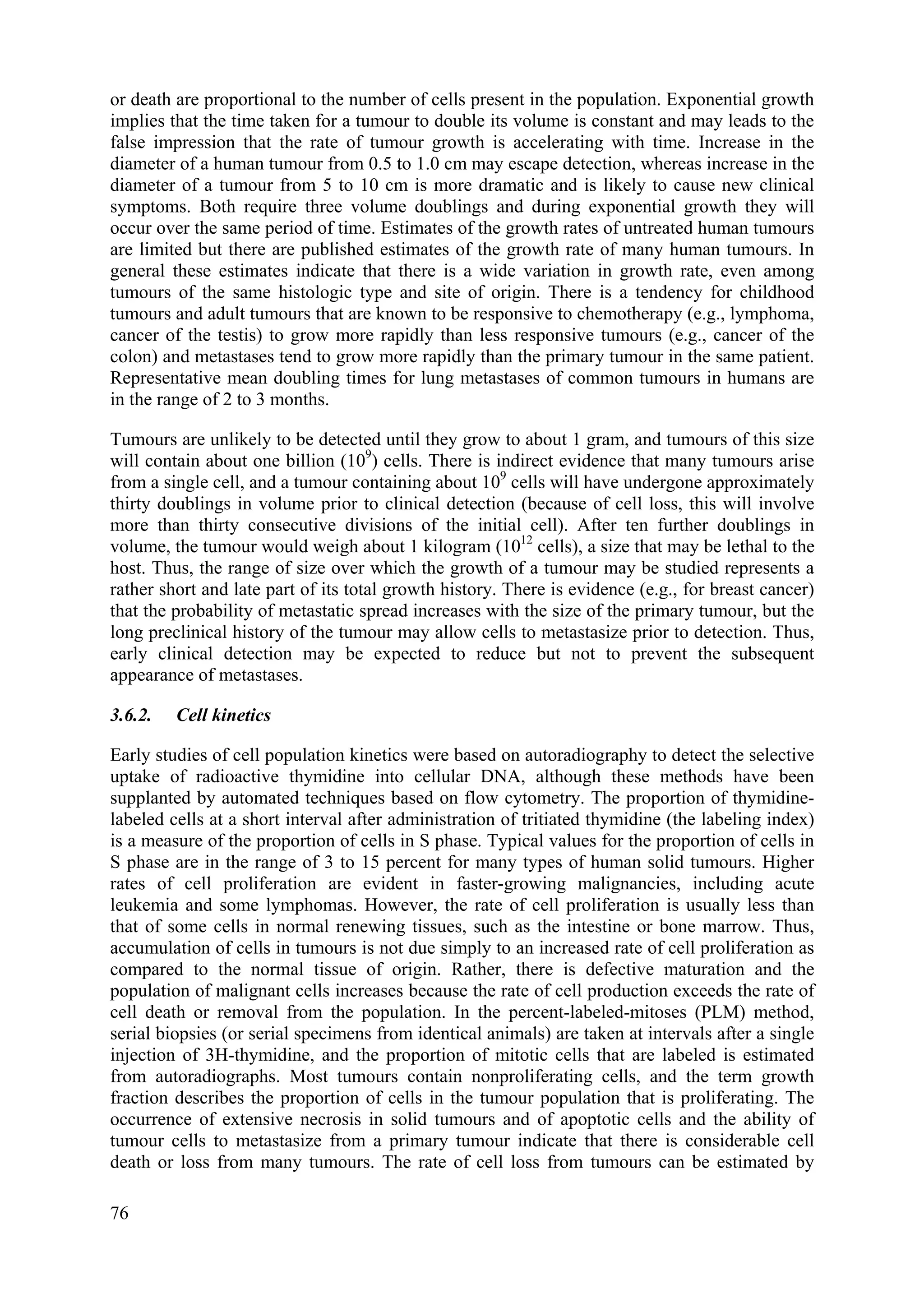 or death are proportional to the number of cells present in the population. Exponential growth
implies that the time taken for a tumour to double its volume is constant and may leads to the
false impression that the rate of tumour growth is accelerating with time. Increase in the
diameter of a human tumour from 0.5 to 1.0 cm may escape detection, whereas increase in the
diameter of a tumour from 5 to 10 cm is more dramatic and is likely to cause new clinical
symptoms. Both require three volume doublings and during exponential growth they will
occur over the same period of time. Estimates of the growth rates of untreated human tumours
are limited but there are published estimates of the growth rate of many human tumours. In
general these estimates indicate that there is a wide variation in growth rate, even among
tumours of the same histologic type and site of origin. There is a tendency for childhood
tumours and adult tumours that are known to be responsive to chemotherapy (e.g., lymphoma,
cancer of the testis) to grow more rapidly than less responsive tumours (e.g., cancer of the
colon) and metastases tend to grow more rapidly than the primary tumour in the same patient.
Representative mean doubling times for lung metastases of common tumours in humans are
in the range of 2 to 3 months.
Tumours are unlikely to be detected until they grow to about 1 gram, and tumours of this size
will contain about one billion (109
) cells. There is indirect evidence that many tumours arise
from a single cell, and a tumour containing about 109
cells will have undergone approximately
thirty doublings in volume prior to clinical detection (because of cell loss, this will involve
more than thirty consecutive divisions of the initial cell). After ten further doublings in
volume, the tumour would weigh about 1 kilogram (1012
cells), a size that may be lethal to the
host. Thus, the range of size over which the growth of a tumour may be studied represents a
rather short and late part of its total growth history. There is evidence (e.g., for breast cancer)
that the probability of metastatic spread increases with the size of the primary tumour, but the
long preclinical history of the tumour may allow cells to metastasize prior to detection. Thus,
early clinical detection may be expected to reduce but not to prevent the subsequent
appearance of metastases.
3.6.2. Cell kinetics
Early studies of cell population kinetics were based on autoradiography to detect the selective
uptake of radioactive thymidine into cellular DNA, although these methods have been
supplanted by automated techniques based on flow cytometry. The proportion of thymidine-
labeled cells at a short interval after administration of tritiated thymidine (the labeling index)
is a measure of the proportion of cells in S phase. Typical values for the proportion of cells in
S phase are in the range of 3 to 15 percent for many types of human solid tumours. Higher
rates of cell proliferation are evident in faster-growing malignancies, including acute
leukemia and some lymphomas. However, the rate of cell proliferation is usually less than
that of some cells in normal renewing tissues, such as the intestine or bone marrow. Thus,
accumulation of cells in tumours is not due simply to an increased rate of cell proliferation as
compared to the normal tissue of origin. Rather, there is defective maturation and the
population of malignant cells increases because the rate of cell production exceeds the rate of
cell death or removal from the population. In the percent-labeled-mitoses (PLM) method,
serial biopsies (or serial specimens from identical animals) are taken at intervals after a single
injection of 3H-thymidine, and the proportion of mitotic cells that are labeled is estimated
from autoradiographs. Most tumours contain nonproliferating cells, and the term growth
fraction describes the proportion of cells in the tumour population that is proliferating. The
occurrence of extensive necrosis in solid tumours and of apoptotic cells and the ability of
tumour cells to metastasize from a primary tumour indicate that there is considerable cell
death or loss from many tumours. The rate of cell loss from tumours can be estimated by
76
 