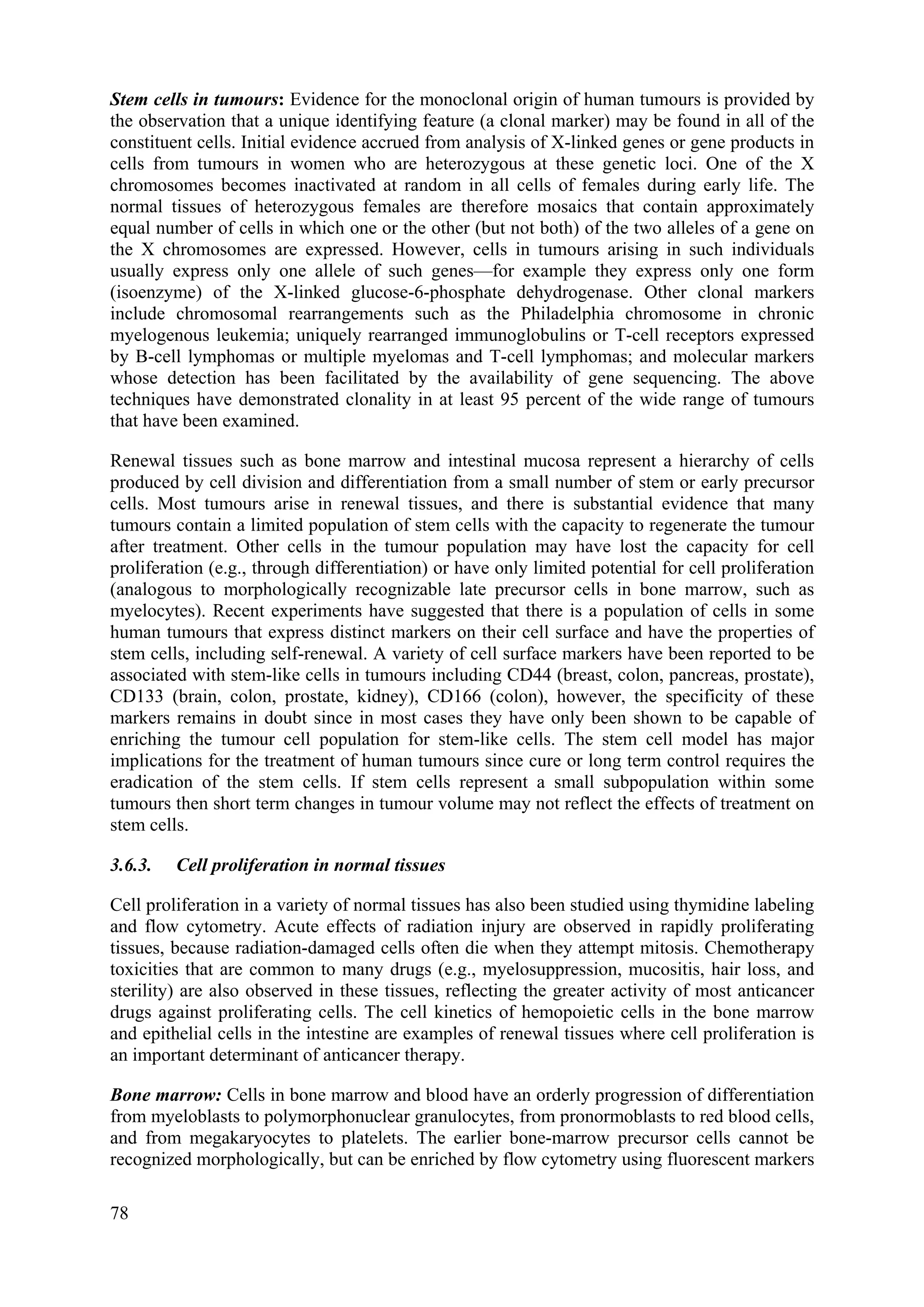 Stem cells in tumours: Evidence for the monoclonal origin of human tumours is provided by
the observation that a unique identifying feature (a clonal marker) may be found in all of the
constituent cells. Initial evidence accrued from analysis of X-linked genes or gene products in
cells from tumours in women who are heterozygous at these genetic loci. One of the X
chromosomes becomes inactivated at random in all cells of females during early life. The
normal tissues of heterozygous females are therefore mosaics that contain approximately
equal number of cells in which one or the other (but not both) of the two alleles of a gene on
the X chromosomes are expressed. However, cells in tumours arising in such individuals
usually express only one allele of such genes—for example they express only one form
(isoenzyme) of the X-linked glucose-6-phosphate dehydrogenase. Other clonal markers
include chromosomal rearrangements such as the Philadelphia chromosome in chronic
myelogenous leukemia; uniquely rearranged immunoglobulins or T-cell receptors expressed
by B-cell lymphomas or multiple myelomas and T-cell lymphomas; and molecular markers
whose detection has been facilitated by the availability of gene sequencing. The above
techniques have demonstrated clonality in at least 95 percent of the wide range of tumours
that have been examined.
Renewal tissues such as bone marrow and intestinal mucosa represent a hierarchy of cells
produced by cell division and differentiation from a small number of stem or early precursor
cells. Most tumours arise in renewal tissues, and there is substantial evidence that many
tumours contain a limited population of stem cells with the capacity to regenerate the tumour
after treatment. Other cells in the tumour population may have lost the capacity for cell
proliferation (e.g., through differentiation) or have only limited potential for cell proliferation
(analogous to morphologically recognizable late precursor cells in bone marrow, such as
myelocytes). Recent experiments have suggested that there is a population of cells in some
human tumours that express distinct markers on their cell surface and have the properties of
stem cells, including self-renewal. A variety of cell surface markers have been reported to be
associated with stem-like cells in tumours including CD44 (breast, colon, pancreas, prostate),
CD133 (brain, colon, prostate, kidney), CD166 (colon), however, the specificity of these
markers remains in doubt since in most cases they have only been shown to be capable of
enriching the tumour cell population for stem-like cells. The stem cell model has major
implications for the treatment of human tumours since cure or long term control requires the
eradication of the stem cells. If stem cells represent a small subpopulation within some
tumours then short term changes in tumour volume may not reflect the effects of treatment on
stem cells.
3.6.3. Cell proliferation in normal tissues
Cell proliferation in a variety of normal tissues has also been studied using thymidine labeling
and flow cytometry. Acute effects of radiation injury are observed in rapidly proliferating
tissues, because radiation-damaged cells often die when they attempt mitosis. Chemotherapy
toxicities that are common to many drugs (e.g., myelosuppression, mucositis, hair loss, and
sterility) are also observed in these tissues, reflecting the greater activity of most anticancer
drugs against proliferating cells. The cell kinetics of hemopoietic cells in the bone marrow
and epithelial cells in the intestine are examples of renewal tissues where cell proliferation is
an important determinant of anticancer therapy.
Bone marrow: Cells in bone marrow and blood have an orderly progression of differentiation
from myeloblasts to polymorphonuclear granulocytes, from pronormoblasts to red blood cells,
and from megakaryocytes to platelets. The earlier bone-marrow precursor cells cannot be
recognized morphologically, but can be enriched by flow cytometry using fluorescent markers
78
 