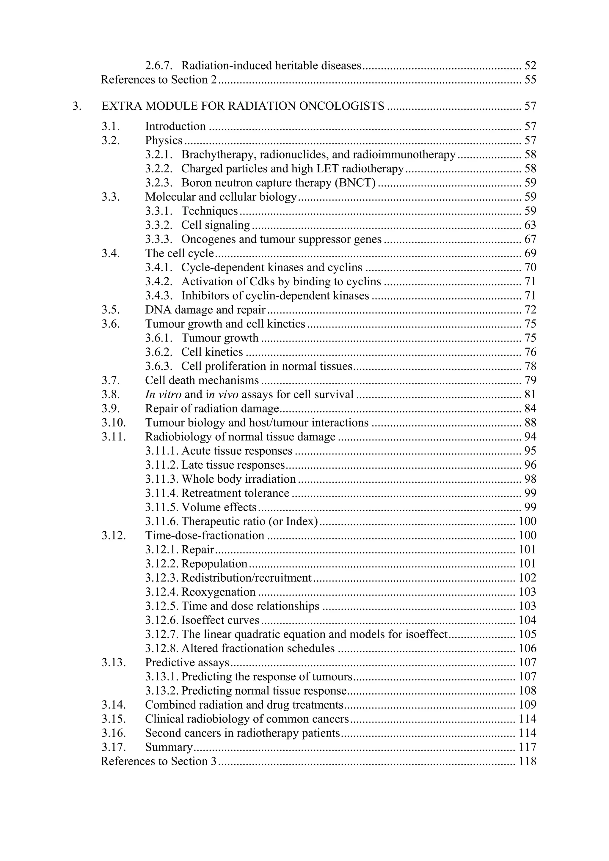 2.6.7. Radiation-induced heritable diseases.................................................... 52
References to Section 2................................................................................................... 55
3. EXTRA MODULE FOR RADIATION ONCOLOGISTS ............................................ 57
3.1. Introduction ...................................................................................................... 57
3.2. Physics.............................................................................................................. 57
3.2.1. Brachytherapy, radionuclides, and radioimmunotherapy..................... 58
3.2.2. Charged particles and high LET radiotherapy...................................... 58
3.2.3. Boron neutron capture therapy (BNCT) ............................................... 59
3.3. Molecular and cellular biology......................................................................... 59
3.3.1. Techniques............................................................................................ 59
3.3.2. Cell signaling........................................................................................ 63
3.3.3. Oncogenes and tumour suppressor genes ............................................. 67
3.4. The cell cycle.................................................................................................... 69
3.4.1. Cycle-dependent kinases and cyclins ................................................... 70
3.4.2. Activation of Cdks by binding to cyclins ............................................. 71
3.4.3. Inhibitors of cyclin-dependent kinases ................................................. 71
3.5. DNA damage and repair................................................................................... 72
3.6. Tumour growth and cell kinetics...................................................................... 75
3.6.1. Tumour growth ..................................................................................... 75
3.6.2. Cell kinetics .......................................................................................... 76
3.6.3. Cell proliferation in normal tissues....................................................... 78
3.7. Cell death mechanisms ..................................................................................... 79
3.8. In vitro and in vivo assays for cell survival ...................................................... 81
3.9. Repair of radiation damage............................................................................... 84
3.10. Tumour biology and host/tumour interactions ................................................. 88
3.11. Radiobiology of normal tissue damage ............................................................ 94
3.11.1. Acute tissue responses .......................................................................... 95
3.11.2. Late tissue responses............................................................................. 96
3.11.3. Whole body irradiation......................................................................... 98
3.11.4. Retreatment tolerance ........................................................................... 99
3.11.5. Volume effects...................................................................................... 99
3.11.6. Therapeutic ratio (or Index)................................................................ 100
3.12. Time-dose-fractionation ................................................................................. 100
3.12.1. Repair.................................................................................................. 101
3.12.2. Repopulation....................................................................................... 101
3.12.3. Redistribution/recruitment.................................................................. 102
3.12.4. Reoxygenation .................................................................................... 103
3.12.5. Time and dose relationships ............................................................... 103
3.12.6. Isoeffect curves................................................................................... 104
3.12.7. The linear quadratic equation and models for isoeffect...................... 105
3.12.8. Altered fractionation schedules .......................................................... 106
3.13. Predictive assays............................................................................................. 107
3.13.1. Predicting the response of tumours..................................................... 107
3.13.2. Predicting normal tissue response....................................................... 108
3.14. Combined radiation and drug treatments........................................................ 109
3.15. Clinical radiobiology of common cancers...................................................... 114
3.16. Second cancers in radiotherapy patients......................................................... 114
3.17. Summary......................................................................................................... 117
References to Section 3................................................................................................. 118
 
