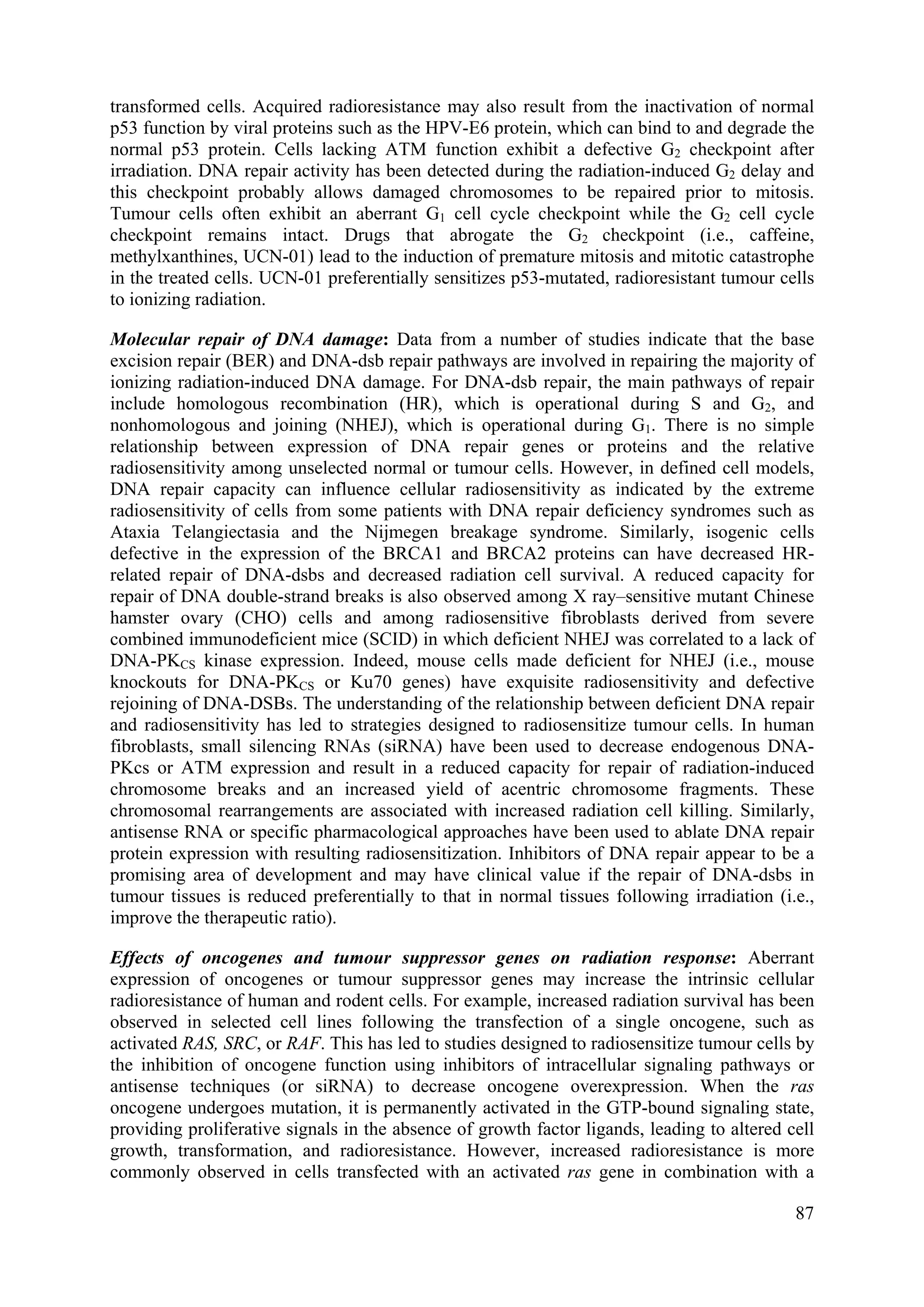 transformed cells. Acquired radioresistance may also result from the inactivation of normal
p53 function by viral proteins such as the HPV-E6 protein, which can bind to and degrade the
normal p53 protein. Cells lacking ATM function exhibit a defective G2 checkpoint after
irradiation. DNA repair activity has been detected during the radiation-induced G2 delay and
this checkpoint probably allows damaged chromosomes to be repaired prior to mitosis.
Tumour cells often exhibit an aberrant G1 cell cycle checkpoint while the G2 cell cycle
checkpoint remains intact. Drugs that abrogate the G2 checkpoint (i.e., caffeine,
methylxanthines, UCN-01) lead to the induction of premature mitosis and mitotic catastrophe
in the treated cells. UCN-01 preferentially sensitizes p53-mutated, radioresistant tumour cells
to ionizing radiation.
Molecular repair of DNA damage: Data from a number of studies indicate that the base
excision repair (BER) and DNA-dsb repair pathways are involved in repairing the majority of
ionizing radiation-induced DNA damage. For DNA-dsb repair, the main pathways of repair
include homologous recombination (HR), which is operational during S and G2, and
nonhomologous and joining (NHEJ), which is operational during G1. There is no simple
relationship between expression of DNA repair genes or proteins and the relative
radiosensitivity among unselected normal or tumour cells. However, in defined cell models,
DNA repair capacity can influence cellular radiosensitivity as indicated by the extreme
radiosensitivity of cells from some patients with DNA repair deficiency syndromes such as
Ataxia Telangiectasia and the Nijmegen breakage syndrome. Similarly, isogenic cells
defective in the expression of the BRCA1 and BRCA2 proteins can have decreased HR-
related repair of DNA-dsbs and decreased radiation cell survival. A reduced capacity for
repair of DNA double-strand breaks is also observed among X ray–sensitive mutant Chinese
hamster ovary (CHO) cells and among radiosensitive fibroblasts derived from severe
combined immunodeficient mice (SCID) in which deficient NHEJ was correlated to a lack of
DNA-PKCS kinase expression. Indeed, mouse cells made deficient for NHEJ (i.e., mouse
knockouts for DNA-PKCS or Ku70 genes) have exquisite radiosensitivity and defective
rejoining of DNA-DSBs. The understanding of the relationship between deficient DNA repair
and radiosensitivity has led to strategies designed to radiosensitize tumour cells. In human
fibroblasts, small silencing RNAs (siRNA) have been used to decrease endogenous DNA-
PKcs or ATM expression and result in a reduced capacity for repair of radiation-induced
chromosome breaks and an increased yield of acentric chromosome fragments. These
chromosomal rearrangements are associated with increased radiation cell killing. Similarly,
antisense RNA or specific pharmacological approaches have been used to ablate DNA repair
protein expression with resulting radiosensitization. Inhibitors of DNA repair appear to be a
promising area of development and may have clinical value if the repair of DNA-dsbs in
tumour tissues is reduced preferentially to that in normal tissues following irradiation (i.e.,
improve the therapeutic ratio).
Effects of oncogenes and tumour suppressor genes on radiation response: Aberrant
expression of oncogenes or tumour suppressor genes may increase the intrinsic cellular
radioresistance of human and rodent cells. For example, increased radiation survival has been
observed in selected cell lines following the transfection of a single oncogene, such as
activated RAS, SRC, or RAF. This has led to studies designed to radiosensitize tumour cells by
the inhibition of oncogene function using inhibitors of intracellular signaling pathways or
antisense techniques (or siRNA) to decrease oncogene overexpression. When the ras
oncogene undergoes mutation, it is permanently activated in the GTP-bound signaling state,
providing proliferative signals in the absence of growth factor ligands, leading to altered cell
growth, transformation, and radioresistance. However, increased radioresistance is more
commonly observed in cells transfected with an activated ras gene in combination with a
87
 