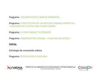 Programa: MEJORAMIENTO URBANO AMBIENTAL

Programa: CONSTITUCION DE UN SISTEMA URBANO-AMBIENTAL.
«HAGAMOS DE CÚCUTA UNA CIUDAD VERDE»

Programa: CIUDAD PAISAJE Y ECONOMÍA

Programa: ARBORIZACIÓN URBANA. «PLAN CALLES VERDES»

SOCIAL

Estrategia de renovación urbana

Programa: RENOVACION CIUDADANA



               PROYECTO: EJE AMBIENTAL DEL BICENTENARIO Y OCTAVA MARAVILLA
                                Cúcuta, Norte de Santander - Colombia
 