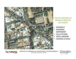 FUENTE LUMINOSA O
                                                          PARQUE FUENTE DE
                                                             LOS LEONES

                                                         • AVENIDA 0
                                                         • DIAGONAL
                                                           SANTANDER
                                                         • CALLE OCTAVA
                                                         • HOTEL ARIZONA
                                                         • COLEGIO LA SALLE




PROYECTO: EJE AMBIENTAL DEL BICENTENARIO Y OCTAVA MARAVILLA
                 Cúcuta, Norte de Santander - Colombia
 
