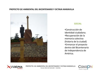 PROYECTO EJE AMBIENTAL DEL BICENTENARIO Y OCTAVA MARAVILLA




                                                                               SOCIAL

                                                                       •Construcción de
                                                                       identidad ciudadana.
                                                                       •Recuperación de la
                                                                       memoria colectiva
                                                                       (historia de la ciudad)
                                                                       •Enmarcar el proyecto
                                                                       dentro del Bicentenario
                                                                       de Independencia de
                                                                       América.



              PROYECTO: EJE AMBIENTAL DEL BICENTENARIO Y OCTAVA MARAVILLA
                               Cúcuta, Norte de Santander - Colombia
 
