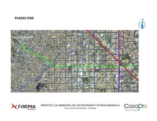 PLAZAS VIAS




LOMA DE BOLIVAR




                                                            AVENIDA 5


                                                                             AVENIDA 3
                                      CALLE 8




                                                                                         AVENIDA 1

                                                                                                     AVENIDA 0
                                                                        CALLE 10




                  PROYECTO: EJE AMBIENTAL DEL BICENTENARIO Y OCTAVA MARAVILLA
                                   Cúcuta, Norte de Santander - Colombia
 