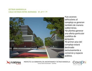 OCTAVA MARAVILLA
CALLE OCTAVA ENTRE AVENIDAS 5ª, 6ª Y 7ª

                                                                        •Los accesos
                                                                        vehiculares al
                                                                        complejo se generan
                                                                        también de manera
                                                                        subterránea.
                                                                        •Se plantea generar
                                                                        una oferta particular
                                                                        y pública de
                                                                        parqueos.
                                                                        •El primer piso del
                                                                        complejo estará
                                                                        destinado
                                                                        exclusivamente a
                                                                        comercio y espacio
                                                                        público.

               PROYECTO: EJE AMBIENTAL DEL BICENTENARIO Y OCTAVA MARAVILLA
                                Cúcuta, Norte de Santander - Colombia
 