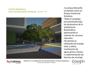 •La octava Maravilla
OCTAVA MARAVILLA
CALLE OCTAVA ENTRE AVENIDAS 5ª, 6ª Y 7ª                                 se plantea como un
                                                                        Parque Comercial
                                                                        Temático.
                                                                        •Todo el complejo
                                                                        será planteado bajo
                                                                        los parámetros de la
                                                                        arquitectura
                                                                        Bioclimática,
                                                                        optimizando al
                                                                        máximo los recursos
                                                                        naturales.
                                                                        •Se plantea la
                                                                        utilización de energía
                                                                        solar y eólica,
                                                                        reutilización de
                                                                        aguas grises y lluvias
                                                                        e implementación de
                                                                        técnicas de reciclaje.
               PROYECTO: EJE AMBIENTAL DEL BICENTENARIO Y OCTAVA MARAVILLA
                                Cúcuta, Norte de Santander - Colombia
 