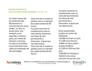 OCTAVA MARAVILLA
                                                                          •La parte comercial se
CALLE OCTAVA ENTRE AVENIDAS 5ª, 6ª Y 7ª
                                                                          complementa como el
                                                                          resto del Eje Ambiental
•En estos tramos del      •Esta zona de la ciudad se                      con obras de arte
Eje Ambiental del         plantea como un ejemplo                         permanentes e
Bicentenario se           de ciudad ambiental del                         itinerantes, al igual que
incrementará las zonas    futuro.                                         con fotomuseos.
verdes, no sólo, en       •La parte comercial se
primer piso, sino         complementa como el                             Áreas aproximadas
también en los            resto del Eje Ambiental                         predios sin contar Eje
segundos y terceros       con obras de arte                               Ambiental
pisos, por medio de       permanentes e                                   •20.000 m2 Total 1er piso.
balcones y terrazas.      itinerantes, al igual que                       •11.200 m2 Comercio.
•La idea es consolidar    con fotomuseos.                                 •8.800 m2 Zonas Libres
comercialmente estas      •Esta zona de la ciudad se                      (espacio público)
calles con productos de   plantea como un ejemplo                         •11.200 m2 Oficinas 2do
alta tecnología.          de ciudad ambiental del                         piso.
                          futuro.                                         •100.000 m2 Vivienda y
                                                                          Hotelería mas areas
                                                                          comunes terraza 3er piso.
                 PROYECTO: EJE AMBIENTAL DEL BICENTENARIO Y OCTAVA MARAVILLA
                                  Cúcuta, Norte de Santander - Colombia
 