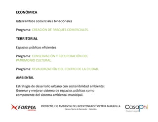 ECONÓMICA

Intercambios comerciales binacionales

Programa: CREACIÓN DE PARQUES COMERCIALES.

TERRITORIAL

Espacios públicos eficientes

Programa: CONSERVACIÓN Y RECUPERACIÓN DEL
PATRIMONIO CULTURAL.

Programa: REVALORIZACIÓN DEL CENTRO DE LA CIUDAD.

AMBIENTAL

Estrategia de desarrollo urbano con sostenibilidad ambiental.
Generar y mejorar sistema de espacios públicos como
componente del sistema ambiental municipal.


                 PROYECTO: EJE AMBIENTAL DEL BICENTENARIO Y OCTAVA MARAVILLA
                                  Cúcuta, Norte de Santander - Colombia
 