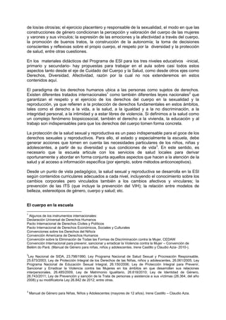 de los/as otros/as; el ejercicio placentero y responsable de la sexualidad, el modo en que las
construcciones de género condicionan la percepción y valoración del cuerpo de las mujeres
y varones y sus vínculos; la expresión de las emociones y la afectividad a través del cuerpo,
la promoción de buenos tratos, la construcción de la autonomía; la toma de decisiones
conscientes y reflexivas sobre el propio cuerpo, el respeto por la diversidad y la protección
de salud, entre otras cuestiones.
En los materiales didácticos del Programa de ESI para los tres niveles educativos -inicial,
primario y secundario- hay propuestas para trabajar en el aula sobre casi todos estos
aspectos tanto desde el eje de Cuidado del Cuerpo y la Salud, como desde otros ejes como
Derechos, Diversidad, Afectividad, razón por la cual no nos extenderemos en estos
contenidos aquí.
El paradigma de los derechos humanos ubica a las personas como sujetos de derechos.
Existen diferentes tratados internacionales1
como también diferentes leyes nacionales2
que
garantizan el respeto y el ejercicio de los derechos del cuerpo en la sexualidad y la
reproducción, ya que refieren a la protección de derechos fundamentales en estos ámbitos,
tales como el derecho a la vida, a la salud, a la igualdad y a la no discriminación, a la
integridad personal, a la intimidad y a estar libres de violencia. Si definimos a la salud como
un complejo fenómeno biopsicosocial, también el derecho a la vivienda, la educación y al
trabajo son indispensables para que los derechos del cuerpo tomen forma concreta.
La protección de la salud sexual y reproductiva es un paso indispensable para el goce de los
derechos sexuales y reproductivos. Para ello, el estado y especialmente la escuela, debe
generar acciones que tomen en cuenta las necesidades particulares de los niños, niñas y
adolescentes, a partir de su diversidad y sus condiciones de vida3
. En este sentido, es
necesario que la escuela articule con los servicios de salud locales para derivar
oportunamente y abordar en forma conjunta aquellos aspectos que hacen a la atención de la
salud y al acceso a información específica (por ejemplo, sobre métodos anticonceptivos).
Desde un punto de vista pedagógico, la salud sexual y reproductiva se desarrolla en la ESI
según contenidos curriculares adecuados a cada nivel, incluyendo el conocimiento sobre los
cambios corporales pero vinculados también a los cambios afectivos y vinculares; la
prevención de las ITS (que incluye la prevención del VIH); la relación entre modelos de
belleza, estereotipos de género, cuerpo y salud; etc.
El cuerpo en la escuela
1
Algunos de los instrumentos internacionales:
Declaración Universal de Derechos Humanos
Pacto Internacional de Derechos Civiles y Políticos
Pacto Internacional de Derechos Económicos, Sociales y Culturales
Convenciones sobre los Derechos del Niño/a
Convención Americana de Derechos Humanos
Convención sobre la Eliminación de Todas las Formas de Discriminación contra la Mujer, CEDAW
Convención Internacional para prevenir, sancionar y erradicar la Violencia contra la Mujer – Convención de
Belém do Pará. (Manual de Género para niñas, niños y adolescentes. Irene Castillo y Claudio Azia- 2010-).
2
Ley Nacional de SIDA, 23.798/1990; Ley Programa Nacional de Salud Sexual y Procreación Responsable,
25.673/2003; Ley de Protección Integral de los Derechos de las Niñas, niños y adolescentes, 26.061/2005; Ley
Programa Nacional de Educación Sexual Integral, 26.150/2006; Ley de Protección Integral para Prevenir,
Sancionar y Erradicar la Violencia contra las Mujeres en los ámbitos en que desarrollan sus relaciones
interpersonales, 26.485/2009, Ley de Matrimonio Igualitario, 26.618/2010; Ley de Identidad de Género,
26.743/2011; Ley de Prevención y sanción de la Trata de personas y asistencia a sus víctimas (26.364, del año
2008) y su modificatoria Ley 26.842 de 2012; entre otras.
3
Manual de Género para Niñas, Niños y Adolescentes (mayores de 12 años). Irene Castillo – Claudio Azia.
 