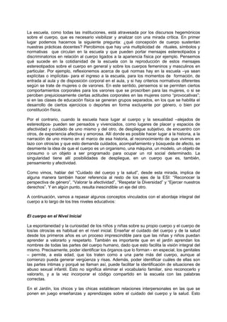 La escuela, como todas las instituciones, está atravesada por los discursos hegemónicos
sobre el cuerpo, que es necesario visibilizar y analizar con una mirada crítica. En primer
lugar podemos hacernos la siguiente pregunta: ¿qué concepción de cuerpo sustentan
nuestras prácticas docentes? Percibimos que hay una multiplicidad de rituales, símbolos y
normativas que circulan en la escuela y que pueden portar mensajes estereotipados y
discriminatorios en relación al cuerpo ligados a la apariencia física por ejemplo. Pensemos
qué sucede en la cotidianidad de la escuela con la reproducción de estos mensajes
estereotipados sobre el cuerpo en general y sobre los cuerpos femeninos y masculinos en
particular. Por ejemplo, reflexionemos acerca de qué normas hay en la escuela –ya sean
explícitas o implícitas- para el ingreso a la escuela, para los momentos de formación, de
entrada al aula y de disposición corporal en el aula, y si hay criterios normativos diferentes
según se trate de mujeres o de varones. En este sentido, pensemos si se permiten ciertos
comportamientos corporales para los varones que se proscriben para las mujeres, o si se
perciben prejuiciosamente ciertas actitudes corporales en las mujeres como “provocativas”;
si en las clases de educación física se generan grupos separados, en los que se habilita el
desarrollo de ciertos ejercicios o deportes en forma excluyente por género, o bien por
constitución física.
Por el contrario, cuando la escuela hace lugar al cuerpo y la sexualidad –alejados de
estereotipos- pueden ser pensados y vivenciados, como lugares de placer y espacios de
afectividad y cuidado de uno mismo y del otro, de despliegue subjetivo, de encuentro con
otros, de experiencia afectiva y amorosa. Allí donde es posible hacer lugar a la historia, a la
narración de uno mismo en el marco de esa historia, al reconocimiento de que vivimos en
lazo con otros/as y que esto demanda cuidados, acompañamiento y búsqueda de afecto, se
desmiente la idea de que el cuerpo es un organismo, una máquina, un modelo, un objeto de
consumo o un objeto a ser programado para ocupar un rol social determinado. La
singularidad tiene allí posibilidades de despliegue, en un cuerpo que es, también,
pensamiento y afectividad.
Como vimos, hablar del “Cuidado del cuerpo y la salud”, desde esta mirada, implica de
alguna manera también hacer referencia al resto de los ejes de la ESI: “Reconocer la
perspectiva de género”, “Valorar la afectividad”, “Respetar la Diversidad” y “Ejercer nuestros
derechos”. Y en algún punto, resulta inescindible un eje del otro.
A continuación, vamos a repasar algunos conceptos vinculados con el abordaje integral del
cuerpo a lo largo de los tres niveles educativos:
El cuerpo en el Nivel Inicial
La espontaneidad y la curiosidad de los niños y niñas sobre su propio cuerpo y el cuerpo de
los/as otros/as es habitual en el nivel inicial. Enseñar el cuidado del cuerpo y de la salud
desde los primeros años es un proceso imprescindible para que las niñas y niños puedan
aprender a valorarlo y respetarlo. También es importante que en el jardín aprendan los
nombres de todas las partes del cuerpo humano, dado que esto facilita la visión integral del
mismo. Precisamente, poder identificar los órganos que lo forman - en especial, los genitales
– permite, a esta edad, que los traten como a una parte más del cuerpo, aunque al
comienzo pueda generar vergüenza y risas. Además, poder identificar cuáles de ellas son
las partes íntimas y porqué se llaman así, puede facilitar la identificación de situaciones de
abuso sexual infantil. Esto no significa eliminar el vocabulario familiar, sino reconocerlo y
valorarlo, y a la vez incorporar el código compartido en la escuela con las palabras
correctas.
En el Jardín, los chicos y las chicas establecen relaciones interpersonales en las que se
ponen en juego enseñanzas y aprendizajes sobre el cuidado del cuerpo y la salud. Esto
 