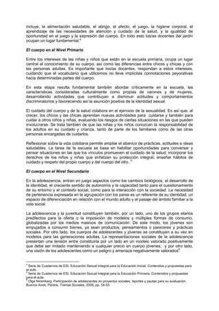 incluye, la alimentación saludable, el abrigo, el afecto, el juego, la higiene corporal, el
aprendizaje de las necesidades de atención y cuidado de la salud, y la igualdad de
oportunidad en el juego y la expresión del cuerpo. En todo esto los/as docentes del jardín
ocupan un lugar fundamental.4
El cuerpo en el Nivel Primario
Entre los intereses de las niñas y niños que están en la escuela primaria, ocupa un lugar
central el conocimiento de su cuerpo, así como las diferencias entre chicos y chicas y con
las personas adultas. Es importante que los/as docentes, respondan a estos intereses,
cuidando que el vocabulario que utilicemos no lleve implícitas connotaciones peyorativas
hacia determinadas partes del cuerpo.
En esta etapa resulta fundamental también abordar críticamente en la escuela, las
características consideradas culturalmente como propias de varones y de mujeres,
desarrollando actividades que contribuyan a disminuir actitudes y comportamientos
discriminatorios y favoreciendo así la asunción positiva de la identidad sexual.
El cuidado del cuerpo y de la salud colabora en el ejercicio de la sexualidad. Es así que, al
crecer, los chicos y las chicas aprendan nuevas actividades para cuidarse y también para
cuidar a otros niños y niñas, evaluando los riesgos de ciertas situaciones en las que pueden
involucrarse. Se trata también de que las niñas y los niños conozcan la responsabilidad de
los adultos en su cuidado y crianza, tanto de parte de los familiares como de las otras
personas encargadas de cuidarlos.
Reflexionar sobre la vida cotidiana permite ampliar el abanico de prácticas, actitudes e ideas
saludables. La tarea de la escuela se basa en habilitar oportunidades para conversar y
pensar situaciones en las que los vínculos promueven el cuidado de la salud; incorporar los
derechos de los niños y niñas que enfatizan su protección integral; enseñar hábitos de
cuidado y respeto del propio cuerpo y del cuerpo del otro. 5
El cuerpo en el Nivel Secundario
En la adolescencia, entran en juego aspectos como los cambios biológicos, el desarrollo de
la identidad, el creciente sentido de autonomía y la capacidad tanto para el cuestionamiento
de su entorno y el contexto social, como para la interacción con la sociedad. La necesidad
de pertenencia expresada en la agrupación con los pares es un referente de su identidad, un
espacio de diferenciación en relación con el mundo adulto y el pasaje del ámbito familiar a la
vida social.
La adolescencia y la juventud constituyen también, por un lado, uno de los grupos etarios
predilectos para la oferta o la imposición de modelos y múltiples formas de consumo,
globalizadas por los medios masivos de comunicación. De este modo, los jóvenes son
empujados a consumir bienes, ya sean productos, pensamientos o pareceres y prácticas
sociales. Por otro lado, los cuerpos de adolescentes y jóvenes se constituyen a su vez en
modelos para las generaciones adultas. La representaciones sociales de la adolescencia
presentan una tensión entre constituirla por un lado en un modelo valorado positivamente
que debe ser imitado manteniendo a cualquier precio en cuerpo jóvenes; y por otro lado,
una visión de los adolescentes como un peligro y amenaza negativamente valorados6
4
Serie de Cuadernos de ESI. Educación Sexual Integral para la Educación Inicial. Contenidos y propuestas para
el aula.
5
Serie de Cuadernos de ESI. Educación Sexual Integral para la Educación Primaria. Contenidos y propuestas
para el aula.
6
Olga Niremberg: Participación de adolescentes en proyectos sociales. Aportes y pautas para su evaluación,
Buenos Aires, Paídos, Tramas Sociales, 2006, pp. 54-55
 