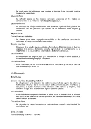  La construcción de habilidades para expresar la defensa de su integridad personal
(biopsíquica y espiritual).
Educación física
 La reflexión acerca de los modelos corporales presentes en los medios de
comunicación, en la publicidad y en el deporte espectáculo.
Educación Artística
 La valoración del cuerpo humano como instrumento de expresión vocal, gestual, del
movimiento, etc. sin prejuicios que deriven de las diferencias entre mujeres y
varones.
Segundo ciclo
Formación ética y ciudadana
 La reflexión sobre ideas y mensajes transmitidos por los medios de comunicación
referidas a la imagen corporal y los estereotipos.
Ciencias naturales
 El cuidado de la salud y la prevención de enfermedades. El conocimiento de diversos
aspectos de la atención de la salud sexual y reproductiva y el reconocimiento de la
importancia de la prevención de enfermedades de transmisión sexual.
Educación física
 El conocimiento del propio cuerpo y su relación con el cuerpo de los/as otros/as, a
través del movimiento y del juego compartido.
Educación artística
 El reconocimiento de las posibilidades expresivas de mujeres y varones a partir de
diferentes lenguajes artísticos.
Nivel Secundario
Ciclo Básico
Ciencias naturales –Educación para Salud
 La interpretación y la resolución de problemas significativos a partir de saberes y
habilidades del campo de la ciencia escolar, particularmente aquellos referidos a la
sexualidad, el cuerpo humano y las relaciones entre varones y mujeres, para
contribuir al logro de la autonomía en el plano personal y social.
Educación física
 El reconocimiento del propio cuerpo en el medio físico, la orientación en el espacio,
el cuidado de los cuerpos de varones y mujeres así como del medio físico en que se
desarrollan las actividades.
Educación artística
 La valoración del cuerpo humano como instrumento de expresión vocal, gestual, del
movimiento, etc.
Ciclo orientado
Formación ética y ciudadana –Derecho
 