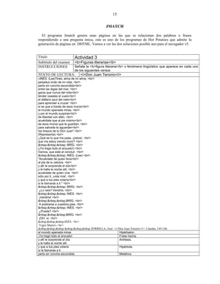 15
JMATCH
El programa Jmatch genera unas páginas en las que se relacionan dos palabras o frases
respondiendo a una pregunta única, este es uno de los programas de Hot Potatoes que admite la
generación de páginas en DHTML. Vamos a ver las dos soluciones posible aun para el navegador v5.
Título Actividad 3
Subtítulo del examen <b>Figuras literarias</b>
INSTRUCCIONES Señala la <b>figura literaria</b> o fenómeno lingüístico que aparece en cada uno
de los siguientes versos
TEXTO DE LECTURA: <i>Don Juan Tenorio</i>
«INÉS. (Lee)"Inés, alma de mi alma, <br/>
perpetuo imán de mi vida, <br/>
perla sin concha escondida<br/>
entre las algas del mar; <br/>
garza que nunca del nido<br/>
tender osastes el vuelo<br/>
el diáfano azul del cielo<br/>
para aprender a cruzar: <br/>
si es que a través de esos muros<br/>
el mundo apenada miras, <br/>
y por el mundo suspiras<br/>
de libertad con afán, <br/>
acuérdate que al pie mismo<br/>
de esos muros que te guardan, <br/>
para salvarte te aguardan<br/>
los brazos de tu Don Juan".<br/>
(Representa) <br/>
¿Qué es lo que me pasa, ¡cielos!, <br/>
que me estoy viendo morir? <br/>
&nbsp;&nbsp;&nbsp; BRÍG. <br/>
(¡Ya tragó todo el anzuelo!) <br/>
Vamos, que está al concluir. <br/>
&nbsp;&nbsp;&nbsp; INÉS. (Lee) <br/>
"Acuérdate de quien llora<br/>
al pie de tu celosía, <br/>
y allí le sorprende el día<br/>
y le halla la noche allí; <br/>
acuérdate de quien vive <br/>
sólo por ti, ¡vida mía!, <br/>
y que a tus pies volaría<br/>
si le llamaras a ti." <br/>
&nbsp;&nbsp;&nbsp; BRÍG. <br/>
¿Lo veis? Vendría. <br/>
&nbsp;&nbsp;&nbsp; INÉS. <br/>
¡Vendría! <br/>
&nbsp;&nbsp;&nbsp;BRÍG. <br/>
A postrarse a vuestros pies. <br/>
&nbsp;&nbsp;&nbsp; INÉS. <br/>
¿Puede? <br/>
&nbsp;&nbsp;&nbsp;BRÍG. <br/>
¡Oh!, sí. <br/>
&nbsp;&nbsp;&nbsp;INÉS. <br/>
Vrgen María!» <br/>
&nbsp;&nbsp;&nbsp &nbsp;&nbsp;&nbsp ZORRILLA, José: <i>Don Juan Tenorio</i>. Cátedra, 145-146.
el mundo apenada miras Hipérbaton.
¡Ya tragó todo el anzuelo! Frase hecha.
y allí le sorprende el día
y le halla la noche allí
Antítesis.
y que a tus pies volaría
si le llamaras a ti
Hipérbole.
perla sin concha escondida Metáfora.
 