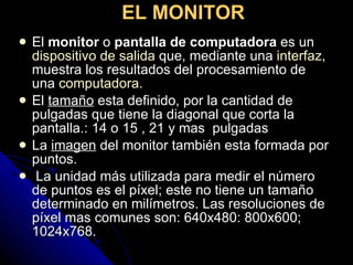 El  monitor  o  pantalla de computadora  es un  dispositivo de salida  que, mediante una  interfaz , muestra los resultados del procesamiento de una  computadora . El  tamaño  esta definido, por la cantidad de pulgadas que tiene la diagonal que corta la pantalla.: 14 o 15 , 21 y mas  pulgadas  La  imagen  del monitor también esta formada por puntos. La unidad más utilizada para medir el número de puntos es el píxel; este no tiene un tamaño determinado en milímetros. Las resoluciones de píxel mas comunes son: 640x480: 800x600; 1024x768. EL MONITOR   