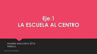 Eje.1
LA ESCUELA AL CENTRO
Modelo educativo 2016
México.
Pablo Cocas - OrientaTopics
 