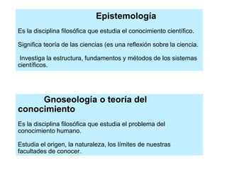 Epistemología
Es la disciplina filosófica que estudia el conocimiento científico.
Significa teoría de las ciencias (es una reflexión sobre la ciencia.
Investiga la estructura, fundamentos y métodos de los sistemas
científicos.
Gnoseología o teoría del
conocimiento
Es la disciplina filosófica que estudia el problema del
conocimiento humano.
Estudia el origen, la naturaleza, los límites de nuestras
facultades de conocer.
 