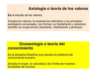 Axiología o teoría de los valores
Es el estudio de los valores.
Estudia los valores, la experiencia estimativa y los principios
axiológicos universales, sus formas, su fundamento y alcances;
también se ocupa de los caracteres, clasificación y jerarquía.
Gnoseología o teoría del
conocimiento
Es la disciplina filosófica que estudia el problema del
conocimiento humano.
Estudia el origen, la naturaleza, los límites de nuestras
facultades de conocer.
 