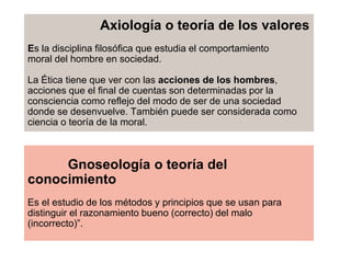 Axiología o teoría de los valores
Es la disciplina filosófica que estudia el comportamiento
moral del hombre en sociedad.
La Ética tiene que ver con las acciones de los hombres,
acciones que el final de cuentas son determinadas por la
consciencia como reflejo del modo de ser de una sociedad
donde se desenvuelve. También puede ser considerada como
ciencia o teoría de la moral.
Gnoseología o teoría del
conocimiento
Es el estudio de los métodos y principios que se usan para
distinguir el razonamiento bueno (correcto) del malo
(incorrecto)”.
 