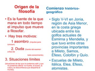 Origen de la
filosofía
• Es la fuente de la que
mana en todo tiempo
el impulso que mueve
a filosofar.
• Hay tres motivos:
1 asombro (impulso para
conocer)
2. Duda (fuente del examen
crítico de
todo conocimiento).
3. Situaciones límites
(situaciones de las que no podemos salir y que
no podemos alterar: la muerte, el acaso, la
culpa y la desconfianza que despierta el
mundo).
Comienzo histórico-
geográfico
• Siglo V-VI en Jonia,
región de Asia Menor,
en la costa griega
ubicada entre los
golfos actuales de
Esmirna y Mendelia, y
que tuvo entre otras
provincias importantes
a Mileto, Samos,
Éfeso, Colofón y Quío.
• Escuelas de Mileto,
itálica, Elea, Efeso,
atomistas.
 